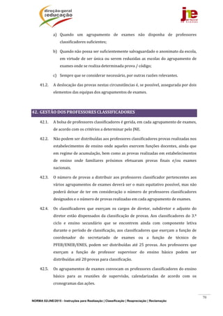 NORMA 02/JNE/2015 - Instruções para Realização | Classificação | Reapreciação | Reclamação
70
a) Quando	 um	 agrupamento	 de	 exames	 não	 disponha	 de	 professores	
classificadores	suficientes;	
b) Quando	não	possa	ser	suficientemente	salvaguardado	o	anonimato	da	escola,	
em	virtude	de	ser	única	ou	serem	reduzidas	as	escolas	do	agrupamento	de	
exames	onde	se	realiza	determinada	prova	/	código;	
c) Sempre	que	se	considerar	necessário,	por	outras	razões	relevantes.	
41.2. A	deslocação	das	provas	nestas	circunstâncias	é,	se	possível,	assegurada	por	dois	
elementos	das	equipas	dos	agrupamentos	de	exames.	
	
42. GESTÃO	DOS	PROFESSORES	CLASSIFICADORES	
42.1. A	bolsa	de	professores	classificadores	é	gerida,	em	cada	agrupamento	de	exames,	
de	acordo	com	os	critérios	a	determinar	pelo	JNE.	
42.2. Não	podem	ser	distribuídas	aos	professores	classificadores	provas	realizadas	nos	
estabelecimentos	de	ensino	onde	aqueles	exercem	funções	docentes,	ainda	que	
em	regime	de	acumulação,	bem	como	as	provas	realizadas	em	estabelecimentos	
de	 ensino	 onde	 familiares	 próximos	 efetuaram	 provas	 finais	 e/ou	 exames	
nacionais.	
42.3. O	número	de	provas	a	distribuir	aos	professores	classificador	pertencentes	aos	
vários	agrupamentos	de	exames	deverá	ser	o	mais	equitativo	possível,	mas	não	
poderá	deixar	de	ter	em	consideração	o	número	de	professores	classificadores	
designados	e	o	número	de	provas	realizadas	em	cada	agrupamento	de	exames.	
42.4. Os	 classificadores	 que	 exerçam	 os	 cargos	 de	 diretor,	 subdiretor	 e	 adjunto	 do	
diretor	estão	dispensados	da	classificação	de	provas.	Aos	classificadores	do	3.º	
ciclo	 e	 ensino	 secundário	 que	 se	 encontrem	 ainda	 com	 componente	 letiva	
durante	o	período	de	classificação,	aos	classificadores	que	exerçam	a	função	de	
coordenador	 do	 secretariado	 de	 exames	 ou	 a	 função	 de	 técnico	 de	
PFEB/ENEB/ENES,	 podem	 ser	 distribuídas	 até	 25	 provas.	 Aos	 professores	 que	
exerçam	 a	 função	 de	 professor	 supervisor	 do	 ensino	 básico	 podem	 ser	
distribuídas	até	20	provas	para	classificação.	
42.5. Os	agrupamentos	de	exames	convocam	os	professores	classificadores	do	ensino	
básico	 para	 as	 reuniões	 de	 supervisão,	 calendarizadas	 de	 acordo	 com	 os	
cronogramas	das	ações.	
 