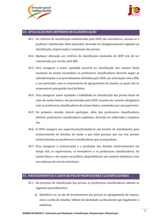 NORMA 02/JNE/2015 - Instruções para Realização | Classificação | Reapreciação | Reclamação
72
	
44. APLICAÇÃO	DOS	CRITÉRIOS	DE	CLASSIFICAÇÃO	
44.1. Os	critérios	de	classificação	estabelecidos	pelo	IAVE	são	vinculativos,	mesmo	se	o	
professor	classificador	deles	discordar,	devendo	ser	obrigatoriamente	seguidos	na	
classificação,	reapreciação	e	reclamação	das	provas.	
44.2. Qualquer	 alteração	 aos	 critérios	 de	 classificação	 emanados	 do	 IAVE	 tem	 de	 ser	
comunicada,	por	escrito,	pelo	JNE.	
44.3. Para	 assegurar	 a	 maior	 equidade	 possível	 na	 classificação	 dos	 exames	 finais	
nacionais	do	ensino	secundário,	os	professores	classificadores	deverão	seguir	as	
calendarizações	e	os	procedimentos	definidos	pelo	IAVE,	em	articulação	com	o	JNE,	
e,	em	particular,	com	os	responsáveis	de	agrupamento	de	exames,	os	quais	são	os	
responsáveis	pela	gestão	local	da	Bolsa.	
44.4. Para	assegurar	maior	equidade	e	fiabilidade	na	classificação	das	provas	finais	de	
ciclo	do	ensino	básico,	são	promovidas	pelo	IAVE	reuniões	de	carácter	obrigatório	
com	os	professores	classificadores	do	ensino	básico,	orientadas	por	um	supervisor.	
44.5. Na	 primeira	 reunião,	 devem	 participar,	 além	 dos	 professores	 classificadores	
efetivos,	professores	classificadores	suplentes,	devendo	ser	elaborada	a	respetiva	
ata.	
44.6. O	 IAVE	 assegura	 aos	 supervisores/formadores	 um	 horário	 de	 atendimento	 para	
esclarecimento	 de	 dúvidas,	 de	 modo	 a	 que	 estes	 possam,	 por	 sua	 vez,	 prestar	
esclarecimento	aos	professores	classificadores	que	acompanham.	
44.7. Para	 assegurar	 a	 comunicação	 e	 a	 prestação	 dos	 devidos	 esclarecimentos	 em	
tempo	 útil,	 os	 supervisores,	 os	 formadores	 e	 os	 professores	 classificadores,	 do	
ensino	básico	e	do	ensino	secundário,	disponibilizam	um	contacto	telefónico	e/ou	
um	endereço	de	correio	eletrónico.	
	
45. PROCEDIMENTOS	A	ADOTAR	PELOS	PROFESSORES	CLASSIFICADORES	
45.1. No	processo	de	classificação	das	provas,	os	professores	classificadores	adotam	os	
seguintes	procedimentos:	
a) Identificar‐se,	no	ato	de	levantamento	das	provas	no	agrupamento	de	exames,	
com	o	cartão	de	cidadão/	bilhete	de	identidade	ou	documento	que	legalmente	o	
substitua;	
 