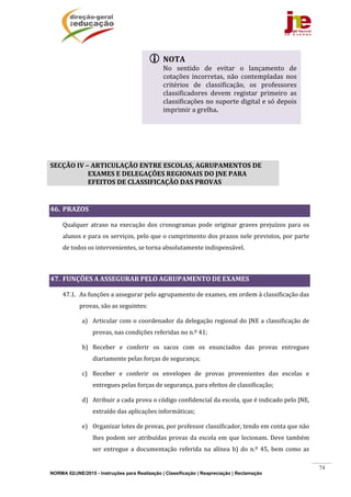NORMA 02/JNE/2015 - Instruções para Realização | Classificação | Reapreciação | Reclamação
74
	
	
	
SECÇÃO	IV	–	ARTICULAÇÃO	ENTRE	ESCOLAS,	AGRUPAMENTOS	DE	
EXAMES	E	DELEGAÇÕES	REGIONAIS	DO	JNE	PARA	
EFEITOS	DE	CLASSIFICAÇÃO	DAS	PROVAS	
	
46. PRAZOS	
Qualquer	atraso	na	execução	dos	cronogramas	pode	originar	graves	prejuízos	para	os	
alunos	e	para	os	serviços,	pelo	que	o	cumprimento	dos	prazos	nele	previstos,	por	parte	
de	todos	os	intervenientes,	se	torna	absolutamente	indispensável.	
	
47. FUNÇÕES	A	ASSEGURAR	PELO	AGRUPAMENTO	DE	EXAMES	
47.1. As	funções	a	assegurar	pelo	agrupamento	de	exames,	em	ordem	à	classificação	das	
provas,	são	as	seguintes:	
a) Articular	com	o	coordenador	da	delegação	regional	do	JNE	a	classificação	de	
provas,	nas	condições	referidas	no	n.º	41;	
b) Receber	 e	 conferir	 os	 sacos	 com	 os	 enunciados	 das	 provas	 entregues	
diariamente	pelas	forças	de	segurança;	
c) Receber	 e	 conferir	 os	 envelopes	 de	 provas	 provenientes	 das	 escolas	 e	
entregues	pelas	forças	de	segurança,	para	efeitos	de	classificação;	
d) Atribuir	a	cada	prova	o	código	confidencial	da	escola,	que	é	indicado	pelo	JNE,	
extraído	das	aplicações	informáticas;	
e) Organizar	lotes	de	provas,	por	professor	classificador,	tendo	em	conta	que	não	
lhes	podem	ser	atribuídas	provas	da	escola	em	que	lecionam.	Deve	também	
ser	 entregue	 a	 documentação	 referida	 na	 alínea	 b)	 do	 n.º	 45,	 bem	 como	 as	
 NOTA	
No	 sentido	 de	 evitar	 o	 lançamento	 de	
cotações	 incorretas,	 não	 contempladas	 nos	
critérios	 de	 classificação,	 os	 professores	
classificadores	 devem	 registar	 primeiro	 as	
classificações	no	suporte	digital	e	só	depois	
imprimir	a	grelha.	
	
 