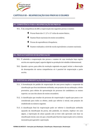 NORMA 02/JNE/2015 - Instruções para Realização | Classificação | Reapreciação | Reclamação
77
CAPÍTULO	III	–	REAPRECIAÇÃO	DAS	PROVAS	E	EXAMES	
	
49. COMPETÊNCIA	PARA	A	REAPRECIAÇÃO	DE	PROVAS	
49.1. É	da	competência	do	JNE	a	reapreciação	das	seguintes	provas	e	exames:		
 Provas	finais	dos	1.º,	2.º	e	3.º	ciclos	do	ensino	básico;	
 Exames	finais	nacionais	do	ensino	secundário;	
 Provas	de	equivalência	à	frequência;	
 Exames	realizados	a	nível	de	escola	equivalentes	a	exames	nacionais.		
	
50. PROVAS	PASSÍVEIS	DE	REAPRECIAÇÃO		
50.1. É	 admitida	 a	 reapreciação	 das	 provas	 e	 exames	 de	 cuja	 resolução	 haja	 registo	
escrito	em	suporte	papel,	suporte	digital	ou	produção	de	trabalho	tridimensional.	
50.2. Quando	a	prova,	para	além	da	resolução	registada	em	papel,	incluir	a	observação	
do	 desempenho	 de	 outras	 competências	 só	 é	 passível	 de	 reapreciação	 a	 parte	
escrita.	
	
51. EFEITOS	DA	APRESENTAÇÃO	DO	PEDIDO		
51.1. A	formalização	do	pedido	de	reapreciação	de	uma	prova	implica	a	suspensão	da	
classificação	que	fora	inicialmente	atribuída,	sem	prejuízo	da	sua	utilização,	a	título	
provisório,	 para	 efeitos	 de	 apresentação	 do	 processo	 de	 candidatura	 ao	 ensino	
superior,	no	caso	dos	alunos	do	ensino	secundário.	
51.2. A	classificação	que	resultar	do	processo	de	reapreciação	é	aquela	que	passa	a	ser	
considerada	 para	 todos	 os	 efeitos,	 ainda	 que	 inferior	 à	 inicial,	 sem	 prejuízo	 do	
estabelecido	no	número	seguinte.	
51.3. A	 classificação	 final	 da	 reapreciação	 pode	 ser	 inferior	 à	 classificação	 atribuída	
aquando	 da	 classificação	 da	 prova,	 não	 podendo,	 no	 entanto,	 implicar	 em	 caso	
algum,	 a	 reprovação	 do	 aluno	 quando	 este	 já	 tiver	 sido	 aprovado	 com	 base	 na	
classificação	inicial,	caso	em	que	a	classificação	final	da	reapreciação	será	a	mínima	
necessária	para	garantir	a	aprovação.	
 