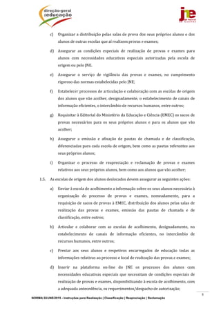 NORMA 02/JNE/2015 - Instruções para Realização | Classificação | Reapreciação | Reclamação
8
c) Organizar	a	distribuição	pelas	salas	de	prova	dos	seus	próprios	alunos	e	dos	
alunos	de	outras	escolas	que	aí	realizem	provas	e	exames;	
d) Assegurar	 as	 condições	 especiais	 de	 realização	 de	 provas	 e	 exames	 para	
alunos	 com	 necessidades	 educativas	 especiais	 autorizadas	 pela	 escola	 de	
origem	ou	pelo	JNE.		
e) Assegurar	 o	 serviço	 de	 vigilância	 das	 provas	 e	 exames,	 no	 cumprimento	
rigoroso	das	normas	estabelecidas	pelo	JNE;	
f) Estabelecer	processos	de	articulação	e	colaboração	com	as	escolas	de	origem	
dos	alunos	que	vão	acolher,	designadamente,	o	estabelecimento	de	canais	de	
informação	eficientes,	o	intercâmbio	de	recursos	humanos,	entre	outros;	
g) Requisitar	à	Editorial	do	Ministério	da	Educação	e	Ciência	(EMEC)	os	sacos	de	
provas	 necessários	 para	 os	 seus	 próprios	 alunos	 e	 para	 os	 alunos	 que	 vão	
acolher;	
h) Assegurar	 a	 emissão	 e	 afixação	 de	 pautas	 de	 chamada	 e	 de	 classificação,	
diferenciadas	para	cada	escola	de	origem,	bem	como	as	pautas	referentes	aos	
seus	próprios	alunos;	
i) Organizar	 o	 processo	 de	 reapreciação	 e	 reclamação	 de	 provas	 e	 exames	
relativos	aos	seus	próprios	alunos,	bem	como	aos	alunos	que	vão	acolher;	
1.5. As	escolas	de	origem	dos	alunos	deslocados	devem	assegurar	as	seguintes	ações:	
a) Enviar	à	escola	de	acolhimento	a	informação	sobre	os	seus	alunos	necessária	à	
organização	 do	 processo	 de	 provas	 e	 exames,	 nomeadamente,	 para	 a	
requisição	de	sacos	de	provas	à	EMEC,	distribuição	dos	alunos	pelas	salas	de	
realização	 das	 provas	 e	 exames,	 emissão	 das	 pautas	 de	 chamada	 e	 de	
classificação,	entre	outros;	
b) Articular	 e	 colaborar	 com	 as	 escolas	 de	 acolhimento,	 designadamente,	 no	
estabelecimento	 de	 canais	 de	 informação	 eficientes,	 no	 intercâmbio	 de	
recursos	humanos,	entre	outros;	
c) Prestar	 aos	 seus	 alunos	 e	 respetivos	 encarregados	 de	 educação	 todas	 as	
informações	relativas	ao	processo	e	local	de	realização	das	provas	e	exames;	
d) Inserir	 na	 plataforma	 on‐line	 do	 JNE	 os	 processos	 dos	 alunos	 com	
necessidades	educativas	especiais	que	necessitam	de	condições	especiais	de	
realização	de	provas	e	exames,	disponibilizando	à	escola	de	acolhimento,	com	
a	adequada	antecedência,	os	requerimentos/despacho	de	autorização;	
 