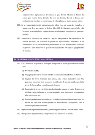 NORMA 02/JNE/2015 - Instruções para Realização | Classificação | Reapreciação | Reclamação
80
responsável	 do	 agrupamento	 de	 exames,	 o	 qual	 deverá	 informar	 o	 diretor	 da	
escola	 por	 escrito	 desta	 decisão.	 Do	 teor	 da	 decisão,	 deverá	 o	 diretor	 dar	
conhecimento	imediato	ao	encarregado	de	educação	ou	ao	aluno,	quando	maior.	
55.8. Se	 a	 reapreciação	 incidir	 exclusivamente	 sobre	 erro	 na	 soma	 das	 cotações,	 o	
requerente	 deve	 apresentar	 o	 Modelo	 09‐A/JNE	 devidamente	 preenchido,	 não	
havendo	neste	caso	lugar	a	alegação	nem	sendo	devido	o	depósito	de	qualquer	
quantia.	
55.9. A	 retificação	 dos	 erros	 de	 soma	 das	 cotações	 das	 provas	 é	 da	 competência	 do	
diretor	 da	 escola,	 se	 se	 tratar	 de	 provas	 de	 equivalência	 à	 frequência	 e	 da	
competência	do	JNE,	se	se	tratar	de	provas	finais	de	ciclo,	exames	finais	nacionais	
ou	provas	a	nível	de	escola,	os	quais	foram	classificados	em	sede	de	agrupamento	
de	exames.	
	
56. ORGANIZAÇÃO	DO	PROCESSO	NA	ESCOLA	
56.1. Cada	pedido	de	reapreciação	dá	origem	à	organização	de	um	processo	constituído	
por:	
a) Modelo	09‐B/JNE;	
b) Alegação	justificativa	‐Modelo	10/JNE	e,	eventualmente,	Modelo	10‐A/JNE;	
c) Original	 da	 prova	 realizada	 pelo	 aluno,	 sem	 o	 talão	 destacável,	 que	 fica	
guardado	 na	 escola,	 com	 o	 número	 confidencial	 de	 escola	 tapado	 com	 tinta	
preta,	de	forma	a	ficar	completamente	ilegível;		
d) Enunciado	da	prova	e	critérios	de	classificação,	quando	se	tratar	de	provas	a	
nível	de	escola,	incluindo	as	provas	adaptadas	para	alunos	com	necessidades	
educativas	especiais;	
e) Informação‐Prova	de	Equivalência	à	Frequência/Informação‐Prova	a	Nível	de	
Escola,	 no	 caso	 dos	 exames/provas	 de	 equivalência	 à	 frequência,	 com	 a	
identificação	da	escola	oculta.	
56.2. O	processo	é	organizado	de	forma	a	garantir	rigorosamente	o	anonimato	do	aluno.	
56.3. O	original	do	requerimento	da	reapreciação	fica	arquivado	na	escola.	
	
	
 