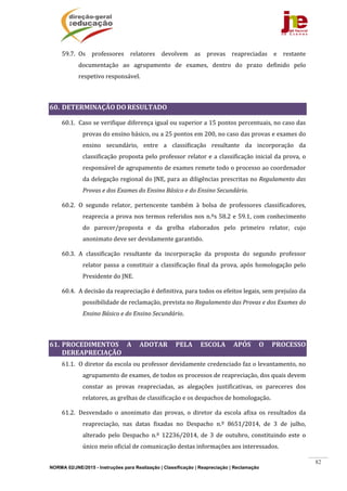 NORMA 02/JNE/2015 - Instruções para Realização | Classificação | Reapreciação | Reclamação
82
59.7. Os	 professores	 relatores	 devolvem	 as	 provas	 reapreciadas	 e	 restante	
documentação	 ao	 agrupamento	 de	 exames,	 dentro	 do	 prazo	 definido	 pelo	
respetivo	responsável.	
	
60. DETERMINAÇÃO	DO	RESULTADO		
60.1. Caso	se	verifique	diferença	igual	ou	superior	a	15	pontos	percentuais,	no	caso	das	
provas	do	ensino	básico,	ou	a	25	pontos	em	200,	no	caso	das	provas	e	exames	do	
ensino	 secundário,	 entre	 a	 classificação	 resultante	 da	 incorporação	 da	
classificação	proposta	pelo	professor	relator	e	a	classificação	inicial	da	prova,	o	
responsável	de	agrupamento	de	exames	remete	todo	o	processo	ao	coordenador	
da	delegação	regional	do	JNE,	para	as	diligências	prescritas	no	Regulamento	das	
Provas	e	dos	Exames	do	Ensino	Básico	e	do	Ensino	Secundário.		
60.2. O	 segundo	 relator,	 pertencente	 também	 à	 bolsa	 de	 professores	 classificadores,	
reaprecia	a	prova	nos	termos	referidos	nos	n.ºs	58.2	e	59.1,	com	conhecimento	
do	 parecer/proposta	 e	 da	 grelha	 elaborados	 pelo	 primeiro	 relator,	 cujo	
anonimato	deve	ser	devidamente	garantido.	
60.3. A	 classificação	 resultante	 da	 incorporação	 da	 proposta	 do	 segundo	 professor	
relator	passa	a	constituir	a	classificação	final	da	prova,	após	homologação	pelo	
Presidente	do	JNE.	
60.4. A	decisão	da	reapreciação	é	definitiva,	para	todos	os	efeitos	legais,	sem	prejuízo	da	
possibilidade	de	reclamação,	prevista	no	Regulamento	das	Provas	e	dos	Exames	do	
Ensino	Básico	e	do	Ensino	Secundário.	
	
61. PROCEDIMENTOS	 A	 ADOTAR	 PELA	 ESCOLA	 APÓS	 O	 PROCESSO	
DEREAPRECIAÇÃO	
61.1. O	diretor	da	escola	ou	professor	devidamente	credenciado	faz	o	levantamento,	no	
agrupamento	de	exames,	de	todos	os	processos	de	reapreciação,	dos	quais	devem	
constar	 as	 provas	 reapreciadas,	 as	 alegações	 justificativas,	 os	 pareceres	 dos	
relatores,	as	grelhas	de	classificação	e	os	despachos	de	homologação.	
61.2. Desvendado	 o	 anonimato	 das	 provas,	 o	 diretor	 da	 escola	 afixa	 os	 resultados	 da	
reapreciação,	 nas	 datas	 fixadas	 no	 Despacho	 n.º	 8651/2014,	 de	 3	 de	 julho,	
alterado	 pelo	 Despacho	 n.º	 12236/2014,	 de	 3	 de	 outubro,	 constituindo	 este	 o	
único	meio	oficial	de	comunicação	destas	informações	aos	interessados.	
 