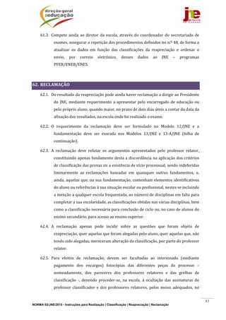 NORMA 02/JNE/2015 - Instruções para Realização | Classificação | Reapreciação | Reclamação
83
61.3. Compete	 ainda	 ao	 diretor	 da	 escola,	 através	 do	 coordenador	 do	 secretariado	 de	
exames,	assegurar	a	repetição	dos	procedimentos	definidos	no	n.º	48,	de	forma	a	
atualizar	 os	 dados	 em	 função	 das	 classificações	 da	 reapreciação	 e	 ordenar	 o	
envio,	 por	 correio	 eletrónico,	 desses	 dados	 ao	 JNE	 –	 programas	
PFEB/ENEB/ENES.	
	
62. RECLAMAÇÃO		
62.1. Do	resultado	da	reapreciação	pode	ainda	haver	reclamação	a	dirigir	ao	Presidente	
do	JNE,	mediante	requerimento	a	apresentar	pelo	encarregado	de	educação	ou	
pelo	próprio	aluno,	quando	maior,	no	prazo	de	dois	dias	úteis	a	contar	da	data	da	
afixação	dos	resultados,	na	escola	onde	foi	realizado	o	exame.	
62.2. O	 requerimento	 da	 reclamação	 deve	 ser	 formulado	 no	 Modelo	 12/JNE	 e	 a	
fundamentação	 deve	 ser	 exarada	 nos	 Modelos	 13/JNE	 e	 13‐A/JNE	 (folha	 de	
continuação).	
62.3. A	 reclamação	 deve	 refutar	 os	 argumentos	 apresentados	 pelo	 professor	 relator,	
constituindo	apenas	fundamento	desta	a	discordância	na	aplicação	dos	critérios	
de	classificação	das	provas	ou	a	existência	de	vício	processual,	sendo	indeferidas	
liminarmente	 as	 reclamações	 baseadas	 em	 quaisquer	 outros	 fundamentos,	 e,	
ainda,	aquelas	que,	na	sua	fundamentação,	contenham	elementos	identificativos	
do	aluno	ou	referências	à	sua	situação	escolar	ou	profissional,	nestes	se	incluindo	
a	menção	a	qualquer	escola	frequentada,	ao	número	de	disciplinas	em	falta	para	
completar	a	sua	escolaridade,	as	classificações	obtidas	nas	várias	disciplinas,	bem	
como	a	classificação	necessária	para	conclusão	de	ciclo	ou,	no	caso	de	alunos	do	
ensino	secundário,	para	acesso	ao	ensino	superior.	
62.4. A	 reclamação	 apenas	 pode	 incidir	 sobre	 as	 questões	 que	 foram	 objeto	 de	
reapreciação,	quer	aquelas	que	foram	alegadas	pelo	aluno,	quer	aquelas	que,	não	
tendo	sido	alegadas,	mereceram	alteração	da	classificação,	por	parte	do	professor	
relator.	
62.5. Para	 efeitos	 de	 reclamação,	 devem	 ser	 facultadas	 ao	 interessado	 (mediante	
pagamento	 dos	 encargos)	 fotocópias	 das	 diferentes	 peças	 do	 processo	 –	
nomeadamente,	 dos	 pareceres	 dos	 professores	 relatores	 e	 das	 grelhas	 de	
classificação	 ‐,	 devendo	 proceder‐se,	 na	 escola,	 à	 ocultação	 das	 assinaturas	 do	
professor	 classificador	 e	 dos	 professores	 relatores,	 pelos	 meios	 adequados,	 no	
 