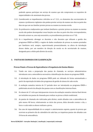 10
Norma 02/JNE/2017 ‐ Instruções: Realização | classificação | reapreciação| reclamação 
podendo	 apenas	 participar	 em	 serviço	 de	 exames	 que	 não	 comprometa	 os	 requisitos	 de	
imparcialidade	e	de	anonimato	das	provas.	
2.13. Considerando	os	impedimentos	referidos	no	n.º	2.11.,	os	elementos	dos	secretariados	de	
exames	e	professores	vigilantes	não	podem	prestar	serviço	de	exames	nos	dias	ou	parte	dos	
dias	em	que	um	seu	familiar	prestar	provas	ou	exames	na	mesma	escola.	
2.14. Os	professores	coadjuvantes	que	tenham	familiares	a	prestar	provas	ou	exames	na	mesma	
escola	não	podem	desempenhar	essas	funções	nos	dias	ou	parte	dos	dias	correspondentes,	
devendo	acionar‐se,	caso	seja	necessário,	os	procedimentos	previstos	no	n.º	5.8.	
2.15. Se	 o	 impedimento	 abranger	 os	 docentes	 e	 não	 docentes	 que	 efetuam	 a	 gestão	 dos	
programas	ENEB	ou	ENES,	o	registo	de	dados	resultantes	de	provas	ou	exames	prestados	
por	 familiares	 será,	 sempre,	 supervisionado	 presencialmente,	 na	 altura	 da	 introdução	
desses	 dados,	 por	 um	 membro	 da	 direção	 da	 escola	 ou	 do	 secretariado	 de	 exames,	
designado	para	o	efeito	pelo	diretor	da	escola.	
	
3. PAUTAS	DE	CHAMADA	E	DE	CLASSIFICAÇÃO	
	
Provas	Finais	e	Provas	de	Equivalência	à	Frequência	do	Ensino	Básico	
3.1. Tendo	 em	 vista	 a	 preparação	 das	 pautas	 de	 chamada,	 os	 serviços	 administrativos	
introduzem	com	a	antecedência	necessária	a	identificação	dos	alunos	no	programa	ENEB.	
3.2. A	 introdução	 de	 dados	 no	 programa	 ENEB	 pode	 ser	 efetuada	 de	 forma	 automatizada	 a	
partir	da	exportação	de	dados	dos	programas	de	gestão	de	alunos	de	cada	escola.	
3.3. A	 avaliação	 sumativa	 interna	 do	 3.º	 período	 deve	 ser	 introduzida	 no	 programa	 ENEB	 e	
publicitada	através	da	afixação	das	pautas	com	as	classificações	internas	finais.	
3.4. Os	alunos	do	3.º	ciclo	que	interpuserem	recurso	da	avaliação	sumativa	interna	final	devem	
ser	incluídos	nas	pautas	de	chamada	para	realizar	as	provas	a	título	condicional.	
3.5. As	pautas	de	chamada	são	rubricadas	pelo	diretor,	sendo	afixadas	com	a	antecedência	de	
pelo	 menos	 48	 horas,	 relativamente	 ao	 início	 das	 provas,	 delas	 devendo	 constar	 o	 dia,	 a	
hora	e	a	sala	onde	os	alunos	realizam	a	prova.		
3.6. Em	caso	de	impossibilidade	de	se	cumprir	o	anteriormente	exposto,	quanto	às	provas	que	
ocorrem	no	primeiro	dia	do	calendário	de	cada	fase,	as	respetivas	pautas	são	afixadas	com	
24	horas	de	antecedência.	
 
