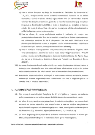 12
Norma 02/JNE/2017 ‐ Instruções: Realização | classificação | reapreciação| reclamação 
a) Para	 os	 alunos	 de	 cursos	 ao	 abrigo	 do	 Decreto‐Lei	 n.º	 74/2004	 e	 do	 Decreto‐Lei	 n.º	
139/2012,	 designadamente	 cursos	 científico‐humanísticos,	 incluindo	 os	 do	 ensino	
recorrente,	 e	cursos	do	ensino	artístico	especializado,	deve	ser	introduzido	o	historial	
completo	das	disciplinas	realizadas,	que	inclui	as	classificações	internas	(CI),	situação	de	
frequência	e	classificação	final	(CFD)	de	todas	as	disciplinas	que	compõem	o	plano	de	
estudos	 do	 curso	 do	 aluno.	 Para	 estes	 cursos	 o	 programa	 calcula	 automaticamente	 a	
média	final	para	acesso	ao	ensino	superior;	
b) Para	 os	 alunos	 de	 cursos	 profissionais	 sujeitos	 à	 realização	 de	 exames	 para	
prosseguimento	de	estudos,	deve	ser	introduzida	a	classificação	final	de	curso	que	consta	
nos	 certificados,	 na	 escala	 de	 100	 a	 200	 pontos.	 Com	 base	 nesta	 classificação	 e	 nas	
classificações	obtidas	nos	exames,	o	programa	calcula	automaticamente	a	classificação	
final	de	curso	para	efeito	de	prosseguimento	de	estudos	(CFCEPE);	
c) Para	os	alunos	de	cursos	já	extintos	sem	plano	curricular	definido	no	programa	ENES,	
deve	ser	introduzida	a	classificação	final	do	curso,	transposta	para	a	escala	de	100	a	200	
pontos.	o	mesmo	se	verificando	para	os	alunos	da	Região	Autónoma	dos	Açores	(RAA)	
dos	 cursos	 profissionais	 no	 âmbito	 do	 Programa	 Formativo	 de	 Inserção	 de	 Jovens	
(PROFIJ).	
3.16. As	pautas	de	chamada	são	rubricadas	pelo	diretor,	sendo	afixadas	na	escola	onde	o	aluno	se	
inscreveu	com	a	antecedência	de	pelo	menos	48	horas,	relativamente	ao	início	das	provas,	
delas	devendo	constar	o	dia,	a	hora	e	a	sala	onde	os	alunos	realizam	a	prova	ou	exame.	 	
3.17. Em	 caso	 de	 impossibilidade	 de	 se	 cumprir	 o	 anteriormente	 referido,	 quanto	 às	 provas	 e	
exames	que	ocorrem	no	primeiro	dia	do	calendário	de	cada	fase,	as	respetivas	pautas	são	
afixadas	com	24	horas	de	antecedência.	
	
4. MATERIAL	ESPECÍFICO	AUTORIZADO	
4.1. Nas	 provas	 de	 equivalência	 à	 frequência	 dos	 1.º	 e	 2.º	 ciclos,	 as	 respostas	 são	 dadas	 no	
próprio	enunciado	ou	em	modelo	próprio	da	EMEC,	de	acordo	com	decisão	da	escola.		
4.2. As	folhas	de	prova	a	utilizar	nas	provas	finais	de	ciclo	do	ensino	básico,	nos	exames	finais	
nacionais	 do	 ensino	 secundário,	 nas	 provas/exames	 a	 nível	 de	 escola	 e	 nas	 provas	 de	
equivalência	à	frequência	são	de	modelo	próprio	da	EMEC,	sendo	quadriculadas	nas	provas	
de	Matemática	(92),	Matemática	A	(635),	Matemática	B	(735)	e	MACS	(835).	
4.3. As	folhas	de	prova	para	as	provas	finais	e	exames	nacionais	são	enviadas	às	escolas	pela	
EMEC,	em	quantidade	adequada	ao	número	de	alunos	que	aí	prestam	provas.	
 