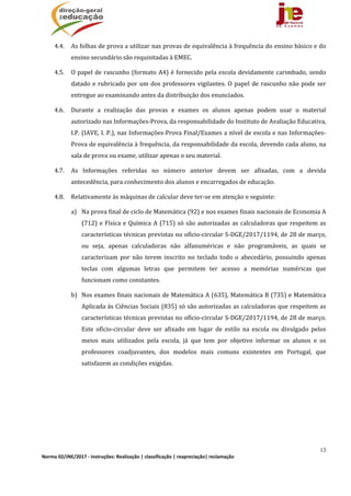 13
Norma 02/JNE/2017 ‐ Instruções: Realização | classificação | reapreciação| reclamação 
4.4. As	folhas	de	prova	a	utilizar	nas	provas	de	equivalência	à	frequência	do	ensino	básico	e	do	
ensino	secundário	são	requisitadas	à	EMEC.	
4.5. O	papel	de	rascunho	(formato	A4)	é	fornecido	pela	escola	devidamente	carimbado,	sendo	
datado	e	rubricado	por	um	dos	professores	vigilantes.	O	papel	de	rascunho	não	pode	ser	
entregue	ao	examinando	antes	da	distribuição	dos	enunciados.		
4.6. Durante	 a	 realização	 das	 provas	 e	 exames	 os	 alunos	 apenas	 podem	 usar	 o	 material	
autorizado	nas	Informações‐Prova,	da	responsabilidade	do	Instituto	de	Avaliação	Educativa,	
I.P.	(IAVE,	I.	P.),	nas	Informações‐Prova	Final/Exames	a	nível	de	escola	e	nas	Informações‐
Prova	de	equivalência	à	frequência,	da	responsabilidade	da	escola,	devendo	cada	aluno,	na	
sala	de	prova	ou	exame,	utilizar	apenas	o	seu	material.	
4.7. As	 Informações	 referidas	 no	 número	 anterior	 devem	 ser	 afixadas,	 com	 a	 devida	
antecedência,	para	conhecimento	dos	alunos	e	encarregados	de	educação.	
4.8. Relativamente	às	máquinas	de	calcular	deve	ter‐se	em	atenção	o	seguinte:	
a) Na	prova	final	de	ciclo	de	Matemática	(92)	e	nos	exames	finais	nacionais	de	Economia	A	
(712)	e	Física	e	Química	A	(715)	só	são	autorizadas	as	calculadoras	que	respeitem	as	
características	técnicas	previstas	no	ofício‐circular	S‐DGE/2017/1194,	de	28	de	março,	
ou	 seja,	 apenas	 calculadoras	 não	 alfanuméricas	 e	 não	 programáveis,	 as	 quais	 se	
caracterizam	 por	 não	 terem	 inscrito	 no	 teclado	 todo	 o	 abecedário,	 possuindo	 apenas	
teclas	 com	 algumas	 letras	 que	 permitem	 ter	 acesso	 a	 memórias	 numéricas	 que	
funcionam	como	constantes.		
b) Nos	exames	finais	nacionais	de	Matemática	A	(635),	Matemática	B	(735)	e	Matemática	
Aplicada	às	Ciências	Sociais	(835)	só	são	autorizadas	as	calculadoras	que	respeitem	as	
características	técnicas	previstas	no	ofício‐circular	S‐DGE/2017/1194,	de	28	de	março.	
Este	 ofício‐circular	 deve	 ser	 afixado	 em	 lugar	 de	 estilo	 na	 escola	 ou	 divulgado	 pelos	
meios	 mais	 utilizados	 pela	 escola,	 já	 que	 tem	 por	 objetivo	 informar	 os	 alunos	 e	 os	
professores	 coadjuvantes,	 dos	 modelos	 mais	 comuns	 existentes	 em	 Portugal,	 que	
satisfazem	as	condições	exigidas.	
 