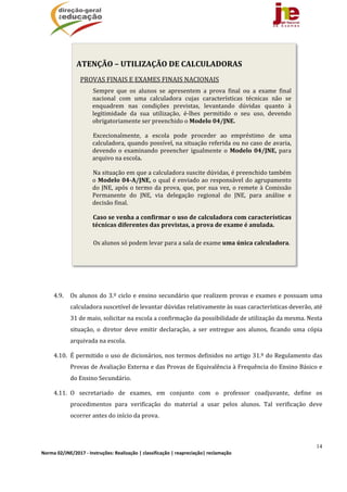 14
Norma 02/JNE/2017 ‐ Instruções: Realização | classificação | reapreciação| reclamação 
4.9. Os	alunos	do	3.º	ciclo	e	ensino	secundário	que	realizem	provas	e	exames	e	possuam	uma	
calculadora	suscetível	de	levantar	dúvidas	relativamente	às	suas	características	deverão,	até	
31	de	maio,	solicitar	na	escola	a	confirmação	da	possibilidade	de	utilização	da	mesma.	Nesta	
situação,	 o	 diretor	 deve	 emitir	 declaração,	 a	 ser	 entregue	 aos	 alunos,	 ficando	 uma	 cópia	
arquivada	na	escola.	
4.10. É	permitido	o	uso	de	dicionários,	nos	termos	definidos	no	artigo	31.º	do	Regulamento	das	
Provas	de	Avaliação	Externa	e	das	Provas	de	Equivalência	à	Frequência	do	Ensino	Básico	e	
do	Ensino	Secundário.	
4.11. O	 secretariado	 de	 exames,	 em	 conjunto	 com	 o	 professor	 coadjuvante,	 define	 os	
procedimentos	 para	 verificação	 do	 material	 a	 usar	 pelos	 alunos.	 Tal	 verificação	 deve	
ocorrer	antes	do	início	da	prova.	
	
ATENÇÃO	–	UTILIZAÇÃO	DE	CALCULADORAS
PROVAS	FINAIS	E	EXAMES	FINAIS	NACIONAIS
Sempre	 que	 os	 alunos	 se	 apresentem	 a	 prova	 final	 ou	 a	 exame	 final	
nacional	 com	 uma	 calculadora	 cujas	 características	 técnicas	 não	 se	
enquadrem	 nas	 condições	 previstas,	 levantando	 dúvidas	 quanto	 à	
legitimidade	 da	 sua	 utilização,	 é‐lhes	 permitido	 o	 seu	 uso,	 devendo	
obrigatoriamente	ser	preenchido	o	Modelo	04/JNE.	
Excecionalmente,	 a	 escola	 pode	 proceder	 ao	 empréstimo	 de	 uma	
calculadora,	quando	possível,	na	situação	referida	ou	no	caso	de	avaria,	
devendo	 o	 examinando	 preencher	 igualmente	 o	 Modelo	04/JNE,	para	
arquivo	na	escola.
Na	situação	em	que	a	calculadora	suscite	dúvidas,	é	preenchido	também	
o	Modelo	04‐A/JNE,	o	qual	é	enviado	ao	responsável	do	agrupamento	
do	JNE,	após	o	termo	da	prova,	que,	por	sua	vez,	o	remete	à	Comissão	
Permanente	 do	 JNE,	 via	 delegação	 regional	 do	 JNE,	 para	 análise	 e	
decisão	final.	
Caso	se	venha	a	confirmar	o	uso	de	calculadora	com	características	
técnicas	diferentes	das	previstas,	a	prova	de	exame	é	anulada.
						Os	alunos	só	podem	levar	para	a	sala	de	exame	uma	única	calculadora.
 
