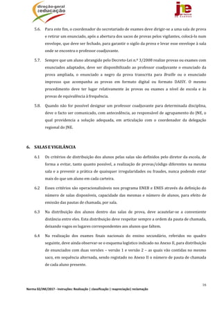 16
Norma 02/JNE/2017 ‐ Instruções: Realização | classificação | reapreciação| reclamação 
5.6. Para	este	fim,	o	coordenador	do	secretariado	de	exames	deve	dirigir‐se	a	uma	sala	de	prova	
e	retirar	um	enunciado,	após	a	abertura	dos	sacos	de	provas	pelos	vigilantes,	colocá‐lo	num	
envelope,	que	deve	ser	fechado,	para	garantir	o	sigilo	da	prova	e	levar	esse	envelope	à	sala	
onde	se	encontra	o	professor	coadjuvante.	
5.7. Sempre	que	um	aluno	abrangido	pelo	Decreto‐Lei	n.º	3/2008	realize	provas	ou	exames	com	
enunciados	adaptados,	deve	ser	disponibilizado	ao	professor	coadjuvante	o	enunciado	da	
prova	 ampliada,	 o	 enunciado	 a	 negro	 da	 prova	 transcrita	 para	 Braille	 ou	 o	 enunciado	
impresso	 que	 acompanha	 as	 provas	 em	 formato	 digital	 ou	 formato	 DAISY.	 O	 mesmo	
procedimento	 deve	 ter	 lugar	 relativamente	 às	 provas	 ou	 exames	 a	 nível	 de	 escola	 e	 às	
provas	de	equivalência	à	frequência.	
5.8. Quando	não	for	possível	designar	um	professor	coadjuvante	para	determinada	disciplina,	
deve	o	facto	ser	comunicado,	com	antecedência,	ao	responsável	de	agrupamento	do	JNE,	o	
qual	 providencia	 a	 solução	 adequada,	 em	 articulação	 com	 o	 coordenador	 da	 delegação	
regional	do	JNE.	
	
6. SALAS	E	VIGILÂNCIA	
6.1 Os	critérios	de	distribuição	dos	alunos	pelas	salas	são	definidos	pelo	diretor	da	escola,	de	
forma	a	evitar,	tanto	quanto	possível,	a	realização	de	provas/código	diferentes	na	mesma	
sala	e	a	prevenir	a	prática	de	quaisquer	irregularidades	ou	fraudes,	nunca	podendo	estar	
mais	do	que	um	aluno	em	cada	carteira.	
6.2 Esses	critérios	são	operacionalizáveis	nos	programa	ENEB	e	ENES	através	da	definição	do	
número	de	salas	disponíveis,	capacidade	das	mesmas	e	número	de	alunos,	para	efeito	de	
emissão	das	pautas	de	chamada,	por	sala.	
6.3 Na	 distribuição	 dos	 alunos	 dentro	 das	 salas	 de	 prova,	 deve	 acautelar‐se	 a	 conveniente	
distância	entre	eles.	Esta	distribuição	deve	respeitar	sempre	a	ordem	da	pauta	de	chamada,	
deixando	vagos	os	lugares	correspondentes	aos	alunos	que	faltem.		
6.4 Na	 realização	 dos	 exames	 finais	 nacionais	 do	 ensino	 secundário,	 referidos	 no	 quadro	
seguinte,	deve	ainda	observar‐se	o	esquema	logístico	indicado	no	Anexo	II,	para	distribuição	
de	enunciados	com	duas	versões	–	versão	1	e	versão	2	–	as	quais	vão	contidas	no	mesmo	
saco,	em	sequência	alternada,	sendo	registado	no	Anexo	II	o	número	de	pauta	de	chamada	
de	cada	aluno	presente.	
	
 