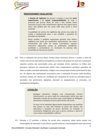 18
Norma 02/JNE/2017 ‐ Instruções: Realização | classificação | reapreciação| reclamação 
PROFESSORES	VIGILANTES
A	 função	 de	 vigilante	 de	 provas	 e	 exames	 é	 uma	 das	 mais	
importantes	 e	 de	 maior	 responsabilidade	 de	 todo	 o	
processo	 das	 provas	 finais	 de	 ciclo	 e	 dos	 exames	 finais	
nacionais,	já	que	o	não	cumprimento	rigoroso	das	regras	numa	
única	 sala	 poderá	 pôr	 em	 causa	 toda	 uma	 prova	 a	 nível	
nacional.
A	 qualidade	 do	 serviço	 de	 vigilância	 das	 provas	 nas	 salas	 de	
exame	 é	 fundamental	 para	 a	 sua	 validade	 e	 garantia	 do	
princípio	da	equidade.
Neste	 sentido,	 é	 também	 importante	 garantir	 uma	 efetiva	
vigilância	 por	 parte	 dos	 assistentes	 operacionais,	 nas	 zonas	
envolventes	 das	 salas	 de	 exame	 (corredores,	 espaços	
exteriores	 adjacentes,	 acesso	 às	 instalações	 sanitárias),	
proibindo	 a	 permanência	 ou	 circulação	 de	 pessoas	 não	
envolvidas	no	serviço	de	exames.
ATENÇÃO
Qualquer	 telemóvel,	 relógios	 com	 comunicação	 wireless	
(smartwatch),	 ou	 outro	 meio	 de	 comunicação	 móvel	 que	 seja	
detetado	na	posse	de	um	aluno,	quer	esteja	ligado	ou	desligado,	
determina	a	anulação	da	prova	pelo	diretor	da	escola.	
Se	tocar	ou	for	detetado	algum	destes	dispositivos	nas	mochilas	
dos	 alunos,	 ou	 seja,	 não	 estando	 na	 posse	 dos	 alunos,	 não	
determina	 a	 anulação	 da	 prova,	 devendo	 ser	 tomadas	 as	
necessárias	 diligências	 para	 que	 a	 prova	 continue	 a	 decorrer	
com	a	maior	normalidade	e	silêncio.
	
	
	
	
	
	
	
	
	
	
6.8 Para	 a	 realização	 das	 provas	 finais,	 exames	 finais	 nacionais,	 provas	 e	 exames	 a	 nível	 de	
escola	e	provas	de	equivalência	à	frequência,	os	alunos	não	podem	ter	junto	de	si	quaisquer	
suportes	 escritos	 não	 autorizados	 como,	 por	 exemplo,	 livros,	 cadernos,	 ou	 folhas	 nem	
quaisquer	 sistemas	 de	 comunicação	 móvel	 como	 computadores	 portáteis,	 aparelhos	 de	
vídeo	ou	áudio,	incluindo	telemóveis,	relógios	com	comunicação	wireless	(smartwatch),	bips,	
etc..	 Os	 objetos	 não	 estritamente	 necessários	 para	 a	 realização	 da	 prova	 como	 mochilas,	
carteiras,	estojos,	etc.	devem	ser	recolhidos	por	elementos	da	escola	ou	colocados	junto	à	
secretária	 dos	 professores	 vigilantes,	 devendo	 os	 equipamentos	 aí	 colocados,	 ser	
devidamente	desligados.		
	
	
	
	
	
6.9 Durante	 o	 3.º	 período,	 o	 diretor	 da	 escola	 deve	 comunicar,	 pelos	 meios	 usuais,	 aos	
encarregados	de	educação	ou	aos	alunos,	quando	maiores,	a	necessidade	de	estes	não	serem	
 
