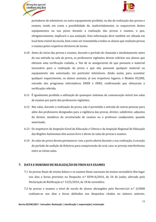 19
Norma 02/JNE/2017 ‐ Instruções: Realização | classificação | reapreciação| reclamação 
portadores	de	telemóveis	ou	outro	equipamento	proibido,	no	dia	de	realização	das	provas	e	
exames,	 tendo	 em	 conta	 a	 possibilidade	 de,	 inadvertidamente,	 se	 esquecerem	 destes	
equipamentos	 na	 sua	 posse	 durante	 a	 realização	 das	 provas	 e	 exames,	 o	 que,	
obrigatoriamente,	implicará	a	sua	anulação.	Esta	informação	deve	também	ser	afixada	em	
local	bem	visível	da	escola,	bem	como	ser	transmitida	a	todos	os	alunos	que	realizam	provas	
e	exames	pelos	respetivos	diretores	de	turma.	
6.10 Antes	do	início	das	provas	e	exames,	durante	o	período	de	chamada	e	imediatamente	antes	
da	sua	entrada	na	sala	de	prova,	os	professores	vigilantes	devem	solicitar	aos	alunos	que	
efetuem	 uma	 verificação	 cuidada,	 a	 	fim	 de	 se	 assegurarem	 de	 que	 possuem	 o	 material	
necessário	 para	 a	 realização	 da	 prova	 e	 que	 não	 possuem	 qualquer	 material	 ou	
equipamento	 não	 autorizado,	 em	 particular	 telemóveis.	 Ainda	 assim,	 para	 acautelar	
qualquer	 esquecimento,	 os	 alunos	 assinam,	 já	 nos	 respetivos	 lugares,	 o	 Modelo	 05/JNE,	
extraído	 dos	 programas	 informáticos	 ENEB	 e	 ENES,	 confirmando	 que	 efetuaram	 a	
verificação	referida.	
6.11 É	igualmente	proibida	a	utilização	de	quaisquer	sistemas	de	comunicação	móvel	nas	salas	
de	exames	por	parte	dos	professores	vigilantes.	
6.12 Nas	salas,	durante	a	realização	da	prova,	não	é	permitida	a	entrada	de	outras	pessoas	para	
além	dos	professores	designados	para	a	vigilância	das	provas,	diretor,	subdiretor,	adjuntos	
do	 diretor,	 membros	 do	 secretariado	 de	 exames	 ou	 o	 professor	 coadjuvante,	 quando	
autorizado.	
6.13 Os	inspetores	da	Inspeção‐Geral	da	Educação	e	Ciência	e	da	Inspeção	Regional	de	Educação	
das	Regiões	Autónomas	têm	acesso	livre	e	direto	às	salas	de	provas	e	exames.	
6.14 As	salas	de	prova	devem	permanecer	com	a	porta	aberta	durante	a	sua	realização,	à	exceção	
do	período	de	audição	de	ficheiros	para	compreensão	do	oral,	caso	se	preveja	interferências	
entre	as	várias	salas.	
	
7. DATA	E	HORÁRIO	DE	REALIZAÇÃO	DE	PROVAS	E	EXAMES	
7.1 As	provas	finais	do	ensino	básico	e	os	exames	finais	nacionais	do	ensino	secundário	têm	lugar	
nos	 dias	 e	 horas	 previstos	 no	 Despacho	 n.º	 8294‐A/2016,	 de	 24	 de	 junho,	 alterado	 pela	
Declaração	de	Retificação	n.º	1125/2016,	de	18	de	novembro.		
7.2 As	 provas	 e	 exames	 a	 nível	 de	 escola	 de	 alunos	 abrangidos	 pelo	 Decreto‐Lei	 n.º	 3/2008	
realizam‐se	 nos	 dias	 e	 horas	 definidos	 nos	 despachos	 citados	 no	 número	 anterior,	
 