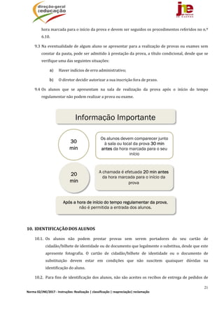 21
Norma 02/JNE/2017 ‐ Instruções: Realização | classificação | reapreciação| reclamação 
hora	marcada	para	o	início	da	prova	e	devem	ser	seguidos	os	procedimentos	referidos	no	n.º	
6.10.	
9.3 Na	eventualidade	de	algum	aluno	se	apresentar	para	a	realização	de	provas	ou	exames	sem	
constar	da	pauta,	pode	ser	admitido	à	prestação	da	prova,	a	título	condicional,	desde	que	se	
verifique	uma	das	seguintes	situações:	
a) Haver	indícios	de	erro	administrativo;
b) O	diretor	decidir	autorizar	a	sua	inscrição	fora	de	prazo.
9.4 Os	 alunos	 que	 se	 apresentam	 na	 sala	 de	 realização	 da	 prova	 após	 o	 início	 do	 tempo	
regulamentar	não	podem	realizar	a	prova	ou	exame.	
	
	
	
	
	
	
	
	
	
	
	
	
10. IDENTIFICAÇÃO	DOS	ALUNOS	
10.1. Os	 alunos	 não	 podem	 prestar	 provas	 sem	 serem	 portadores	 do	 seu	 cartão	 de	
cidadão/bilhete	de	identidade	ou	de	documento	que	legalmente	o	substitua,	desde	que	este	
apresente	 fotografia.	 O	 cartão	 de	 cidadão/bilhete	 de	 identidade	 ou	 o	 documento	 de	
substituição	 devem	 estar	 em	 condições	 que	 não	 suscitem	 quaisquer	 dúvidas	 na	
identificação	do	aluno.	
10.2. Para	fins	de	identificação	dos	alunos,	não	são	aceites	os	recibos	de	entrega	de	pedidos	de	
Os alunos devem comparecer junto
à sala ou local da prova 30 min
antes da hora marcada para o seu
início
30
min
A chamada é efetuada 20 min antes
da hora marcada para o início da
prova
20
min
Após a hora de início do tempo regulamentar da prova,
não é permitida a entrada dos alunos.
Informação Importante
 