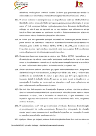 22
Norma 02/JNE/2017 ‐ Instruções: Realização | classificação | reapreciação| reclamação 
emissão	 ou	 revalidação	 de	 cartão	 de	 cidadão.	 Os	 alunos	 que	 apresentem	 esse	 recibo	 são	
considerados	indocumentados,	devendo	efetuar	os	procedimentos	referidos	no	n.º	10.4.		
10.3. Os	alunos	nacionais	ou	estrangeiros	que	não	disponham	de	cartão	de	cidadão/bilhete	de	
identidade,	emitido	pelas	autoridades	portuguesas,	podem,	em	sua	substituição,	de	acordo	
com	o	n.º	10.1,	apresentar	título	de	residência,	passaporte	ou	documento	de	identificação	
utilizado	 no	 país	 de	 que	 são	 nacionais	 ou	 em	 que	 residem	 e	 que	 utilizaram	 no	 ato	 de	
inscrição.	Neste	caso,	devem	ser	igualmente	portadores	do	documento	emitido	pela	escola	
com	o	número	interno	de	identificação	que	lhes	foi	atribuído.	
10.4. Os	 alunos	 que	 não	 apresentem	 qualquer	 documento	 de	 identificação	 podem	 realizar	 a	
prova,	devendo	um	elemento	do	secretariado	de	exames	elaborar	um	auto	de	identificação	
utilizando,	 para	 o	 efeito,	 os	 Modelos	 02/JNE,	 03/JNE	 e	 03‐A/JNE,	 para	 os	 alunos	 que	
frequentam	a	escola	e	para	os	alunos	externos	à	escola	ou	que,	apesar	de	frequentarem	a	
escola,	não	possam	ser	identificados	por	duas	testemunhas.	
10.5. No	caso	dos	alunos	que	frequentam	a	escola,	o	auto	(Modelo	02/JNE)	é	assinado	por	um	
elemento	do	secretariado	de	exames,	pelas	testemunhas	e	pelo	aluno.	No	caso	de	um	aluno	
menor,	a	situação	deve	ser	comunicada	de	imediato	ao	encarregado	de	educação,	o	qual	tem	
de	tomar	conhecimento	da	ocorrência,	assinando	também	o	respetivo	auto.	
10.6. No	caso	dos	alunos	externos	à	escola	ou	que,	apesar	de	frequentarem	a	escola,	não	possam	
ser	identificados	por	duas	testemunhas,	o	auto	(Modelo	03/JNE	e	03‐A/JNE)	é	assinado	pelo	
coordenador	 do	 secretariado	 de	 exames	 e	 pelo	 aluno,	 que	 deve	 apor,	 igualmente,	 a	
impressão	 digital	 do	 indicador	 direito.	 No	 caso	 de	 um	 aluno	 menor,	 a	 situação	 deve	 ser	
comunicada	 de	 imediato	 ao	 encarregado	 de	 educação,	 o	 qual	 toma	 conhecimento	 da	
ocorrência,	assinando	também	o	respetivo	auto.	
10.7. Nos	 dois	 dias	 úteis	 seguintes	 ao	 da	 realização	 da	 prova,	 os	 alunos	 referidos	 no	 número	
anterior,	acompanhados	dos	respetivos	encarregados	de	educação,	quando	menores,	devem	
comparecer	 na	 escola,	 com	 o	 documento	 de	 identificação,	 e	 apor	 novamente	 a	 sua	
impressão	digital	do	indicador	direito	sobre	o	auto	elaborado	no	dia	da	prova,	sob	pena	de	
anulação	da	mesma.	
10.8. Os	alunos	referidos	no	n.º	10.6.	que	se	encontrem	a	revalidar	o	documento	de	identificação,	
devem	 comparecer	 na	 escola,	 acompanhados	 dos	 respetivos	 encarregados	 de	 educação,	
quando	menores,	com	o	documento	de	identificação,	logo	após	a	sua	renovação,	efetuando	
os	procedimentos	referidos	no	número	anterior.	
10.9. Qualquer	dúvida	que	surja	no	processo	de	identificação	dos	alunos	deve	o	diretor	da	escola	
 
