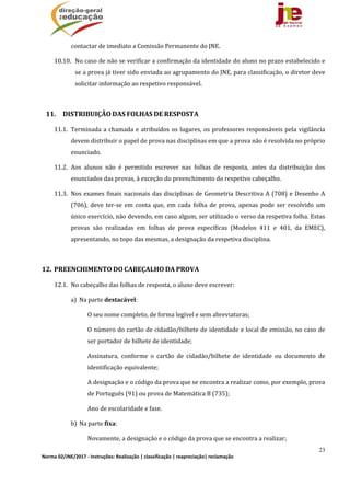 23
Norma 02/JNE/2017 ‐ Instruções: Realização | classificação | reapreciação| reclamação 
contactar	de	imediato	a	Comissão	Permanente	do	JNE.	
10.10. No	caso	de	não	se	verificar	a	confirmação	da	identidade	do	aluno	no	prazo	estabelecido	e	
se	a	prova	já	tiver	sido	enviada	ao	agrupamento	do	JNE,	para	classificação,	o	diretor	deve	
solicitar	informação	ao	respetivo	responsável.	
	
11. DISTRIBUIÇÃO	DAS	FOLHAS	DE	RESPOSTA		
11.1. Terminada	a	chamada	e	atribuídos	os	lugares,	os	professores	responsáveis	pela	vigilância	
devem	distribuir	o	papel	de	prova	nas	disciplinas	em	que	a	prova	não	é	resolvida	no	próprio	
enunciado.		
11.2. Aos	 alunos	 não	 é	 permitido	 escrever	 nas	 folhas	 de	 resposta,	 antes	 da	 distribuição	 dos	
enunciados	das	provas,	à	exceção	do	preenchimento	do	respetivo	cabeçalho.	
11.3. Nos	exames	finais	nacionais	das	disciplinas	de	Geometria	Descritiva	A	(708)	e	Desenho	A	
(706),	 deve	 ter‐se	 em	 conta	 que,	 em	 cada	 folha	 de	 prova,	 apenas	 pode	 ser	 resolvido	 um	
único	exercício,	não	devendo,	em	caso	algum,	ser	utilizado	o	verso	da	respetiva	folha.	Estas	
provas	 são	 realizadas	 em	 folhas	 de	 prova	 específicas	 (Modelos	 411	 e	 401,	 da	 EMEC),	
apresentando,	no	topo	das	mesmas,	a	designação	da	respetiva	disciplina.	
	
12. PREENCHIMENTO	DO	CABEÇALHO	DA	PROVA	
12.1. No	cabeçalho	das	folhas	de	resposta,	o	aluno	deve	escrever:	
a) Na	parte	destacável:	
O	seu	nome	completo,	de	forma	legível	e	sem	abreviaturas;
O	número	do	cartão	de	cidadão/bilhete	de	identidade	e	local	de	emissão,	no	caso	de	
ser	portador	de	bilhete	de	identidade;
Assinatura,	 conforme	 o	 cartão	 de	 cidadão/bilhete	 de	 identidade	 ou	 documento	 de	
identificação	equivalente;
A	designação	e	o	código	da	prova	que	se	encontra	a	realizar	como,	por	exemplo,	prova	
de	Português	(91)	ou	prova	de	Matemática	B	(735);
Ano	de	escolaridade	e	fase.
b) Na	parte	fixa:	
Novamente,	a	designação	e	o	código	da	prova	que	se	encontra	a	realizar;
 