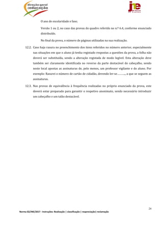 24
Norma 02/JNE/2017 ‐ Instruções: Realização | classificação | reapreciação| reclamação 
O	ano	de	escolaridade	e	fase;
Versão	1	ou	2,	no	caso	das	provas	do	quadro	referido	no	n.º	6.4,	conforme	enunciado	
distribuído.	
No	final	da	prova,	o	número	de	páginas	utilizadas	na	sua	realização.	
12.2. Caso	haja	rasura	no	preenchimento	dos	itens	referidos	no	número	anterior,	especialmente	
nas	situações	em	que	o	aluno	já	tenha	registado	respostas	a	questões	da	prova,	a	folha	não	
deverá	 ser	 substituída,	 sendo	 a	 alteração	 registada	 de	 modo	 legível.	 Esta	 alteração	 deve	
também	 ser	 claramente	 identificada	 no	 reverso	 da	 parte	 destacável	 do	 cabeçalho,	 sendo	
neste	local	apostas	as	assinaturas	de,	pelo	menos,	um	professor	vigilante	e	do	aluno.	Por	
exemplo:	Rasurei	o	número	de	cartão	de	cidadão,	devendo	ler‐se………..,	a	que	se	seguem	as	
assinaturas.	
12.3. Nas	 provas	 de	 equivalência	 à	 frequência	 realizadas	 no	 próprio	 enunciado	 da	 prova,	 este	
deverá	estar	preparado	para	garantir	o	respetivo	anonimato,	sendo	necessário	introduzir	
um	cabeçalho	e	um	talão	destacável.	
 