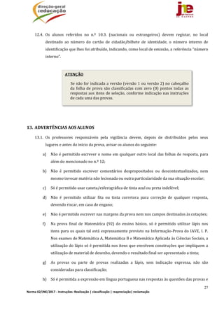 27
Norma 02/JNE/2017 ‐ Instruções: Realização | classificação | reapreciação| reclamação 
	
12.4. Os	 alunos	 referidos	 no	 n.º	 10.3.	 (nacionais	 ou	 estrangeiros)	 devem	 registar,	 no	 local	
destinado	 ao	 número	 do	 cartão	 de	 cidadão/bilhete	 de	 identidade,	 o	 número	 interno	 de	
identificação	que	lhes	foi	atribuído,	indicando,	como	local	de	emissão,	a	referência	“número	
interno”.	
	
	
	
	
	
	
13. ADVERTÊNCIAS	AOS	ALUNOS	
13.1. Os	 professores	 responsáveis	 pela	 vigilância	 devem,	 depois	 de	 distribuídos	 pelos	 seus	
lugares	e	antes	do	início	da	prova,	avisar	os	alunos	do	seguinte:	
a) Não	é	permitido	escrever	o	nome	em	qualquer	outro	local	das	folhas	de	resposta,	para	
além	do	mencionado	no	n.º	12;	
b) Não	 é	 permitido	 escrever	 comentários	 despropositados	 ou	 descontextualizados,	 nem	
mesmo	invocar	matéria	não	lecionada	ou	outra	particularidade	da	sua	situação	escolar;	
c) Só	é	permitido	usar	caneta/esferográfica	de	tinta	azul	ou	preta	indelével;		
d) Não	 é	 permitido	 utilizar	 fita	 ou	 tinta	 corretora	 para	 correção	 de	 qualquer	 resposta,	
devendo	riscar,	em	caso	de	engano;	
e) Não	é	permitido	escrever	nas	margens	da	prova	nem	nos	campos	destinados	às	cotações;		
f) Na	 prova	 final	 de	 Matemática	 (92)	 do	 ensino	 básico,	 só	 é	 permitido	 utilizar	 lápis	 nos	
itens	para	os	quais	tal	está	expressamente	previsto	na	Informação‐Prova	do	IAVE,	I.	P.	
Nos	exames	de	Matemática	A,	Matemática	B	e	Matemática	Aplicada	às	Ciências	Sociais,	a	
utilização	do	lápis	só	é	permitida	nos	itens	que	envolvem	construções	que	impliquem	a	
utilização	de	material	de	desenho,	devendo	o	resultado	final	ser	apresentado	a	tinta;	
g) As	 provas	 ou	 parte	 de	 provas	 realizadas	 a	 lápis,	 sem	 indicação	 expressa,	 não	 são	
consideradas	para	classificação;	
h) Só	é	permitida	a	expressão	em	língua	portuguesa	nas	respostas	às	questões	das	provas	e	
ATENÇÃO
Se	não	for	indicada	a	versão	(versão	1	ou	versão	2)	no	cabeçalho	
da	folha	de	prova	são	classificadas	com	zero	(0)	pontos	todas	as	
respostas	aos	itens	de	seleção,	conforme	indicação	nas	instruções	
de	cada	uma	das	provas.
 