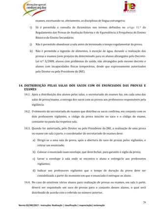 28
Norma 02/JNE/2017 ‐ Instruções: Realização | classificação | reapreciação| reclamação 
exames,	excetuando‐se,	obviamente,	as	disciplinas	de	língua	estrangeira;	
i) Só	 é	 permitida	 a	 consulta	 de	 dicionários	 nos	 termos	 definidos	 no	 artigo	 31.º	 do	
Regulamento	das	Provas	de	Avaliação	Externa	e	de	Equivalência	à	Frequência	do	Ensino	
Básico	e	do	Ensino	Secundário;	
j) Não	é	permitido	abandonar	a	sala	antes	de	terminado	o	tempo	regulamentar	da	prova;	
k) Não	 é	 permitida	 a	 ingestão	 de	 alimentos,	 à	 exceção	 de	 água,	 durante	 a	 realização	 das	
provas	e	exames	(sem	prejuízo	do	determinado	para	os	alunos	abrangidos	pelo	Decreto‐
Lei	n.º	3/2008,	alunos	com	problemas	de	saúde,	não	abrangidos	pelo	mesmo	decreto	e	
alunos	 com	 incapacidades	 físicas	 temporárias,	 desde	 que	 expressamente	 autorizados	
pelo	Diretor	ou	pelo	Presidente	do	JNE).	
	
14. DISTRIBUIÇÃO	 PELAS	 SALAS	 DOS	 SACOS	 COM	 OS	 ENUNCIADOS	 DAS	 PROVAS	 E	
EXAMES	
14.1. Após	a	distribuição	dos	alunos	pelas	salas,	o	secretariado	de	exames	faz,	em	cada	uma	das	
salas	de	prova/exame,	a	entrega	dos	sacos	com	as	provas	aos	professores	responsáveis	pela	
vigilância.	
14.2. O	elemento	do	secretariado	de	exames	que	distribui	os	sacos	confirma,	em	conjunto	com	os	
dois	 professores	 vigilantes,	 o	 código	 da	 prova	 inscrito	 no	 saco	 e	 o	 código	 do	 exame,	
constante	na	pauta	da	respetiva	sala.		
14.3. Quando	for	autorizada,	pelo	Diretor	ou	pelo	Presidente	do	JNE,	a	realização	de	uma	prova	
ou	exame	em	sala	à	parte,	o	coordenador	do	secretariado	de	exames	deve:	
a) Dirigir‐se	a	uma	sala	de	prova,	após	a	abertura	do	saco	de	provas	pelos	vigilantes,	e	
retirar	um	enunciado;	
b) Colocar	o	enunciado	num	envelope,	que	deve	fechar,	para	garantir	o	sigilo	da	prova;	
c) Levar	 o	 envelope	 à	 sala	 onde	 se	 encontra	 o	 aluno	 e	 entregá‐lo	 aos	 professores	
vigilantes;		
d) Indicar	 aos	 professores	 vigilantes	 que	 o	 tempo	 de	 duração	 da	 prova	 deve	 ser	
contabilizado	a	partir	do	momento	em	que	o	enunciado	é	entregue	ao	aluno.	
14.4. No	caso	de	existirem	vários	alunos	para	realização	de	provas	ou	exames,	em	sala	à	parte,	
deverá	 ser	 requisitado	 um	 saco	 de	 provas	 para	 o	 conjunto	 desses	 alunos,	 o	 qual	 será	
distribuído	de	acordo	com	o	referido	no	número	anterior.		
 