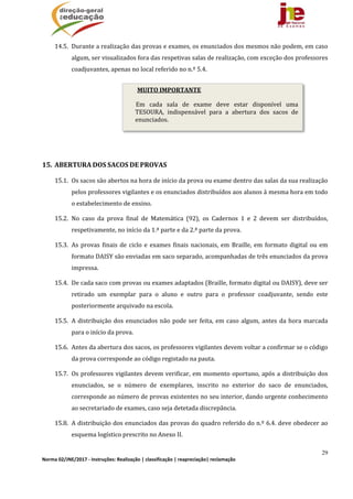 29
Norma 02/JNE/2017 ‐ Instruções: Realização | classificação | reapreciação| reclamação 
14.5. Durante	a	realização	das	provas	e	exames,	os	enunciados	dos	mesmos	não	podem,	em	caso	
algum,	ser	visualizados	fora	das	respetivas	salas	de	realização,	com	exceção	dos	professores	
coadjuvantes,	apenas	no	local	referido	no	n.º	5.4.		
	
	
	
	
	
15. ABERTURA	DOS	SACOS	DE	PROVAS	
15.1. Os	sacos	são	abertos	na	hora	de	início	da	prova	ou	exame	dentro	das	salas	da	sua	realização	
pelos	professores	vigilantes	e	os	enunciados	distribuídos	aos	alunos	à	mesma	hora	em	todo	
o	estabelecimento	de	ensino.	
15.2. No	 caso	 da	 prova	 final	 de	 Matemática	 (92),	 os	 Cadernos	 1	 e	 2	 devem	 ser	 distribuídos,	
respetivamente,	no	início	da	1.ª	parte	e	da	2.ª	parte	da	prova.	
15.3. As	provas	finais	de	ciclo	e	exames	finais	nacionais,	em	Braille,	em	formato	digital	ou	 em	
formato	DAISY	são	enviadas	em	saco	separado,	acompanhadas	de	três	enunciados	da	prova	
impressa.		
15.4. De	cada	saco	com	provas	ou	exames	adaptados	(Braille,	formato	digital	ou	DAISY),	deve	ser	
retirado	 um	 exemplar	 para	 o	 aluno	 e	 outro	 para	 o	 professor	 coadjuvante,	 sendo	 este	
posteriormente	arquivado	na	escola.	
15.5. A	distribuição	dos	enunciados	não	pode	ser	feita,	em	caso	algum,	antes	da	hora	marcada	
para	o	início	da	prova.	
15.6. Antes	da	abertura	dos	sacos,	os	professores	vigilantes	devem	voltar	a	confirmar	se	o	código	
da	prova	corresponde	ao	código	registado	na	pauta.	
15.7. Os	professores	vigilantes	devem	verificar,	em	momento	oportuno,	após	a	distribuição	dos	
enunciados,	 se	 o	 número	 de	 exemplares,	 inscrito	 no	 exterior	 do	 saco	 de	 enunciados,	
corresponde	ao	número	de	provas	existentes	no	seu	interior,	dando	urgente	conhecimento	
ao	secretariado	de	exames,	caso	seja	detetada	discrepância.	
15.8. A	distribuição	dos	enunciados	das	provas	do	quadro	referido	do	n.º	6.4.	deve	obedecer	ao	
esquema	logístico	prescrito	no	Anexo	II.	
MUITO	IMPORTANTE
Em	 cada	 sala	 de	 exame	 deve	 estar	 disponível	 uma	
TESOURA,	 indispensável	 para	 a	 abertura	 dos	 sacos	 de	
enunciados.
 