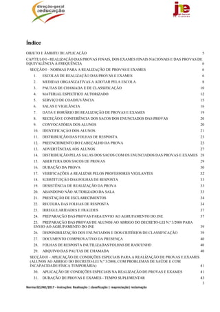 3
Norma 02/JNE/2017 ‐ Instruções: Realização | classificação | reapreciação| reclamação 
	
Índice	
OBJETO E ÂMBITO DE APLICAÇÃO 5 
CAPÍTULO I - REALIZAÇÃO DAS PROVAS FINAIS, DOS EXAMES FINAIS NACIONAIS E DAS PROVAS DE
EQUIVALÊNCIA À FREQUÊNCIA 6 
SECÇÃO I – NORMAS PARA A REALIZAÇÃO DE PROVAS E EXAMES 6 
1.  ESCOLAS DE REALIZAÇÃO DAS PROVAS E EXAMES 6 
2.  MEDIDAS ORGANIZATIVAS A ADOTAR PELA ESCOLA 8 
3.  PAUTAS DE CHAMADA E DE CLASSIFICAÇÃO 10 
4.  MATERIAL ESPECÍFICO AUTORIZADO 12 
5.  SERVIÇO DE COADJUVÂNCIA 15 
6.  SALAS E VIGILÂNCIA 16 
7.  DATA E HORÁRIO DE REALIZAÇÃO DE PROVAS E EXAMES 19 
8.  RECEÇÃO E CONFERÊNCIA DOS SACOS DOS ENUNCIADOS DAS PROVAS 20 
9.  CONVOCATÓRIA DOS ALUNOS 20 
10.  IDENTIFICAÇÃO DOS ALUNOS 21 
11.  DISTRIBUIÇÃO DAS FOLHAS DE RESPOSTA 23 
12.  PREENCHIMENTO DO CABEÇALHO DA PROVA 23 
13.  ADVERTÊNCIAS AOS ALUNOS 27 
14.  DISTRIBUIÇÃO PELAS SALAS DOS SACOS COM OS ENUNCIADOS DAS PROVAS E EXAMES 28 
15.  ABERTURA DOS SACOS DE PROVAS 29 
16.  DURAÇÃO DA PROVA 30 
17.  VERIFICAÇÕES A REALIZAR PELOS PROFESSORES VIGILANTES 32 
18.  SUBSTITUIÇÃO DAS FOLHAS DE RESPOSTA 33 
19.  DESISTÊNCIA DE REALIZAÇÃO DA PROVA 33 
20.  ABANDONO NÃO AUTORIZADO DA SALA 33 
21.  PRESTAÇÃO DE ESCLARECIMENTOS 34 
22.  RECOLHA DAS FOLHAS DE RESPOSTA 34 
23.  IRREGULARIDADES E FRAUDES 37 
24.  PREPARAÇÃO DAS PROVAS PARA ENVIO AO AGRUPAMENTO DO JNE 37 
25.  PREPARAÇÃO DAS PROVAS DE ALUNOS AO ABRIGO DO DECRETO-LEI N.º 3/2008 PARA
ENVIO AO AGRUPAMENTO DO JNE 39 
26.  DISPONIBILIZAÇÃO DOS ENUNCIADOS E DOS CRITÉRIOS DE CLASSIFICAÇÃO 39 
27.  DOCUMENTO COMPROVATIVO DA PRESENÇA 40 
28.  FOLHAS DE RESPOSTA INUTILIZADAS/FOLHAS DE RASCUNHO 40 
29.  ARQUIVO DAS PAUTAS DE CHAMADA 40 
SECÇÃO II – APLICAÇÃO DE CONDIÇÕES ESPECIAIS PARA A REALIZAÇÃO DE PROVAS E EXAMES
(ALUNOS AO ABRIGO DO DECRETO-LEI N.º 3/2008, COM PROBLEMAS DE SAÚDE E COM
INCAPACIDADE FÍSICA TEMPORÁRIA) 41 
30.  APLICAÇÃO DE CONDIÇÕES ESPECIAIS NA REALIZAÇÃO DE PROVAS E EXAMES 41 
31.  DURAÇÃO DE PROVAS E EXAMES - TEMPO SUPLEMENTAR 43 
 