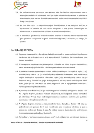 30
Norma 02/JNE/2017 ‐ Instruções: Realização | classificação | reapreciação| reclamação 
15.9. Os	 esclarecimentos	 ou	 erratas,	 caso	 existam,	 são	 distribuídos	 conjuntamente	 com	 os	
envelopes	contendo	os	enunciados,	para	que	sejam	distribuídos	aos	alunos,	se	aplicável.	O	
seu	conteúdo	deve	ser	lido	de	imediato	aos	alunos,	sendo	simultaneamente	transcrito,	na	
íntegra,	no	quadro.	
15.10. No	 caso	 de	 o	 IAVE,	 I.	 P.	 reportar	 qualquer	 esclarecimento,	 a	 ser	 divulgado	 pelo	 JNE,	 o	
secretariado	 de	 exames	 de	 cada	 escola	 assegurará	 a	 sua	 pronta	 comunicação	 aos	
examinandos,	se	necessário,	com	o	auxílio	do	professor	coadjuvante.		
15.11. A	informação	que	resultar	do	esclarecimento	referido	no	número	anterior	deve	ser	lida,	
pelo	 professor	 coadjuvante	 ou	 pelos	 professores	 vigilantes,	 e	 transcrita,	 na	 íntegra,	 no	
quadro.			
	
16. DURAÇÃO	DA	PROVA	
16.1. As	provas	e	exames	têm	a	duração	estabelecida	nos	quadros	apresentados	no	Regulamento	
das	 Provas	 de	 Avaliação	 Externa	 e	 de	 Equivalência	 à	 Frequência	 do	 Ensino	 Básico	 e	 do	
Ensino	Secundário.	
16.2. A	contagem	do	tempo	de	duração	das	provas	realizadas	em	folhas	de	prova	de	modelo	da	
EMEC	inicia‐se	logo	que	concluída	a	distribuição	dos	enunciados	aos	alunos.		
16.3. A	prova	final	de	Português	(91),	os	exames	nacionais	de	Línguas	Estrangeiras,	Inglês	(550),	
Francês	(517),	Alemão	(501)	e	Espanhol	(547),	bem	como	os	exames	a	nível	de	escola	de	
línguas	estrangeiras	equivalentes	a	nacionais,	Inglês	(450),	Francês	(317),	Alemão	(801)	e	
Espanhol	 (847),	 incluem	 um	 grupo	 de	 compreensão	 do	 oral,	 tendo	 como	 suporte	 textos	
áudio,	 pelo	 que	 as	 salas	 terão	 de	 estar	 preparadas	 com	 o	 equipamento	 necessário	 à	
reprodução	dos	respetivos	ficheiros.	
16.4. A	prova	final	de	Matemática	(92)	é	composta	por	dois	cadernos,	entregues	no	mesmo	saco.	
Na	1.ª	parte	da	prova,	os	alunos	realizam	o	Caderno	1,	no	qual	podem	utilizar	calculadora	
(cf.	Informação‐Prova).	Na	2.ª	parte	da	prova	os	alunos	realizam	o	Caderno	2,	no	qual	não	é	
autorizada	a	utilização	de	calculadora.	
16.5. A	1.ª	parte	da	prova	referida	no	número	anterior	tem	a	duração	de	35	min	+	10	min,	não	
podendo	 ser	 este	 período	 de	 10	 min	 considerado	 uma	 verdadeira	 tolerância	 já	 que	 os	
alunos	não	podem	sair	da	sala	de	aula.	Na	prática,	todos	os	alunos	deverão	usufruir	deste	
tempo	extra	para	a	realização	do	Caderno	1.	
16.6. No	final	da	1.ª	parte	da	prova	mencionada	no	n.º	16.4.,	está	previsto	um	intervalo	técnico	de	
 