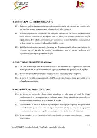 33
Norma 02/JNE/2017 ‐ Instruções: Realização | classificação | reapreciação| reclamação 
	
	
18. SUBSTITUIÇÃO	DAS	FOLHAS	DE	RESPOSTA	
18.1. Os	alunos	podem	riscar	respostas	ou	parte	de	respostas	que	não	queiram	ver	consideradas	
na	classificação,	sem	necessidade	de	substituição	da	folha	de	prova.	
18.2. As	folhas	de	prova	não	deverão	ser,	por	princípio,	substituídas.	Em	caso	de	força	maior	que	
possa	 implicar	 a	 transcrição	 de	 alguma	 folha	 de	 prova,	 por	 exemplo,	 mancha	 ou	 rasgão	
significativos,	deve	o	facto,	de	imediato,	ser	comunicado	ao	secretariado	de	exames,	sendo	
os	itens	transcritos	para	nova	folha,	após	o	final	da	prova.	
18.3. As	folhas	inutilizadas	provenientes	das	situações	descritas	nos	dois	números	anteriores	são	
entregues	 no	 secretariado	 de	 exames,	 conjuntamente	 com	 as	 provas	 recolhidas,	 não	
seguindo,	em	caso	algum,	para	classificação.	
	
19. DESISTÊNCIA	DE	REALIZAÇÃO	DA	PROVA	
19.1. Em	caso	de	 desistência	 de	realização	da	prova,	 não	deve	ser	escrita	pelo	aluno	qualquer	
declaração	formal	de	desistência,	nem	no	papel	da	prova	nem	em	qualquer	outro	suporte.	
19.2. O	aluno	não	pode	abandonar	a	sala	antes	do	final	do	tempo	de	duração	da	prova.	
19.3. A	 prova	 é	 enviada	 ao	 agrupamento	 do	 JNE,	 para	 classificação,	 ainda	 que	 tenha	 só	 os	
cabeçalhos	preenchidos.	
	
20. ABANDONO	NÃO	AUTORIZADO	DA	SALA	
20.1. Se,	 apesar	 de	 advertido,	 algum	 aluno	 abandonar	 a	 sala	 antes	 do	 final	 do	 tempo	
regulamentar	da	prova,	os	professores	vigilantes,	através	do	secretariado	de	exames,	devem	
comunicar	imediatamente	o	facto	ao	diretor	da	escola.	
20.2. O	diretor	toma	as	medidas	adequadas	para	impedir	a	divulgação	da	prova,	não	permitindo,	
nomeadamente,	 que	 o	 aluno	 leve	 consigo	 o	 enunciado,	 a	 folha	 de	 resposta	 e	 o	 papel	 de	
rascunho	e	assegurando	que	aquele,	em	caso	algum,	volte	a	entrar	na	sala	da	prova.	
20.3. Nesta	situação,	a	prova	é	anulada	pelo	diretor,	ficando	em	arquivo	na	escola,	para	eventuais	
averiguações.		
	
 