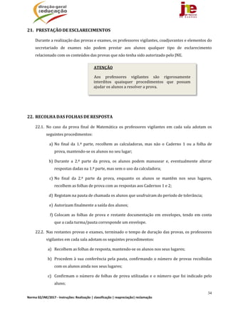 34
Norma 02/JNE/2017 ‐ Instruções: Realização | classificação | reapreciação| reclamação 
21. 	PRESTAÇÃO	DE	ESCLARECIMENTOS	
Durante	a	realização	das	provas	e	exames,	os	professores	vigilantes,	coadjuvantes	e	elementos	do	
secretariado	 de	 exames	 não	 podem	 prestar	 aos	 alunos	 qualquer	 tipo	 de	 esclarecimento	
relacionado	com	os	conteúdos	das	provas	que	não	tenha	sido	autorizado	pelo	JNE.	
	
	
22. RECOLHA	DAS	FOLHAS	DE	RESPOSTA	
22.1. No	 caso	 da	 prova	 final	 de	 Matemática	 os	 professores	 vigilantes	 em	 cada	 sala	 adotam	 os	
seguintes	procedimentos:		
a) No	 final	 da	 1.ª	 parte,	 recolhem	 as	 calculadoras,	 mas	 não	 o	 Caderno	 1	 ou	 a	 folha	 de	
prova,	mantendo‐se	os	alunos	no	seu	lugar;
b) Durante	 a	 2.ª	 parte	 da	 prova,	 os	 alunos	 podem	 manusear	 e,	 eventualmente	 alterar	
respostas	dadas	na	1.ª	parte,	mas	sem	o	uso	da	calculadora;	
c) No	 final	 da	 2.ª	 parte	 da	 prova,	 enquanto	 os	 alunos	 se	 mantêm	 nos	 seus	 lugares,	
recolhem	as	folhas	de	prova	com	as	respostas	aos	Cadernos	1	e	2;
d) Registam	na	pauta	de	chamada	os	alunos	que	usufruíram	do	período	de	tolerância;	
e) Autorizam	finalmente	a	saída	dos	alunos;	
f) Colocam	as	 folhas	de	prova	e	restante	documentação	em	 envelopes,	tendo	em	conta	
que	a	cada	turma/pauta	corresponde	um	envelope.	
22.2. Nas	restantes	provas	e	exames,	terminado	o	tempo	de	duração	das	provas,	os	professores	
vigilantes	em	cada	sala	adotam	os	seguintes	procedimentos:	
a) Recolhem	as	folhas	de	resposta,	mantendo‐se	os	alunos	nos	seus	lugares;	
b) Procedem	à	sua	conferência	pela	pauta,	confirmando	o	número	de	provas	recolhidas	
com	os	alunos	ainda	nos	seus	lugares;	
c) Confirmam	o	número	de	folhas	de	prova	utilizadas	e	o	número	que	foi	indicado	pelo	
aluno;	
ATENÇÃO
Aos	 professores	 vigilantes	 são	 rigorosamente	
interditos	 quaisquer	 procedimentos	 que	 possam	
ajudar	os	alunos	a	resolver	a	prova.
 