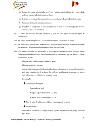 35
Norma 02/JNE/2017 ‐ Instruções: Realização | classificação | reapreciação| reclamação 
d) No	caso	das	provas	mencionadas	no	n.º	6.4.,	verificam	a	indicação	versão	1	ou	versão	2,	
conforme	o	enunciado	distribuído	ao	aluno;	
e) Registam	na	pauta	de	chamada	os	alunos	que	usufruíram	do	período	de	tolerância;	
f) Autorizam	finalmente	a	saída	dos	alunos;	
g) Procedem	de	acordo	com	as	alíneas	anteriores,	no	caso	de	os	alunos	optarem	por	não	
utilizar	o	período	de	tolerância.	
22.3. As	 folhas	 de	 rascunho	 não	 são	 recolhidas,	 já	 que	 em	 caso	 algum	 podem	 ser	 objeto	 de	
classificação.	
22.4. Os	alunos	levam	consigo	da	sala	as	folhas	de	rascunho	e	o	enunciado	da	prova.	
22.5. Os	professores	responsáveis	pela	vigilância	entregam	ao	secretariado	de	exames	as	folhas	
de	resposta,	a	pauta	de	chamada	e	os	enunciados	não	utilizados.	
22.6. Nas	provas	realizadas	em	computador,	o	diretor	da	escola	deve	assegurar	que	pelo	menos	
um	dos	professores	vigilantes	tem	conhecimentos	de	informática	que	lhe	permita	realizar	
as	seguintes	tarefas:	
Bloquear	o	dicionário	do	processador	de	texto;
Bloquear	o	acesso	à	internet;
Colocar	os	ícones	essenciais	à	realização	da	prova	de	exame	na	barra	de	ferramentas,	
pelo	 que	 previamente	 deve,	 junto	 do	 professor	 coadjuvante,	 selecionar	 os	 ícones	
necessários	para	a	realização	da	prova	em	causa;
Formatação:
✱Configuração	de	página:
Orientação	vertical;
Margens	superior	e	inferior	–	2,5	cm;
Margens	direita	e	esquerda	–	3,0	cm;
✱Tipo	de	letra:	Arial,	tamanho	12	ou	o	mais	adequado	ao	aluno;
✱Entrelinha	1,5;
Confirmar	 a	 existência	 no	 computador	 de	 suporte	 de	 gravação	 (CD/DVD)	 fornecido	
pela	escola;
 