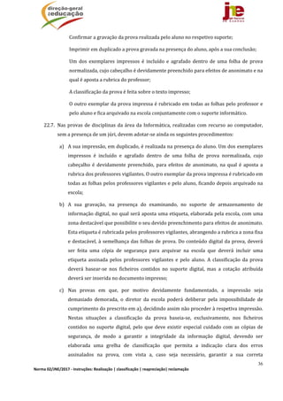 36
Norma 02/JNE/2017 ‐ Instruções: Realização | classificação | reapreciação| reclamação 
Confirmar	a	gravação	da	prova	realizada	pelo	aluno	no	respetivo	suporte;
Imprimir	em	duplicado	a	prova	gravada	na	presença	do	aluno,	após	a	sua	conclusão;
Um	 dos	 exemplares	 impressos	 é	 incluído	 e	 agrafado	 dentro	 de	 uma	 folha	 de	 prova	
normalizada,	cujo	cabeçalho	é	devidamente	preenchido	para	efeitos	de	anonimato	e	na	
qual	é	aposta	a	rubrica	do	professor;
A	classificação	da	prova	é	feita	sobre	o	texto	impresso;
O	outro	exemplar	da	prova	impressa	é	rubricado	em	todas	as	folhas	pelo	professor	e	
pelo	aluno	e	fica	arquivado	na	escola	conjuntamente	com	o	suporte	informático.
22.7. Nas	provas	de	disciplinas	da	área	da	Informática,	realizadas	com	recurso	ao	computador,	
sem	a	presença	de	um	júri,	devem	adotar‐se	ainda	os	seguintes	procedimentos:	
a) A	sua	impressão,	em	duplicado,	é	realizada	na	presença	do	aluno.	Um	dos	exemplares	
impressos	 é	 incluído	 e	 agrafado	 dentro	 de	 uma	 folha	 de	 prova	 normalizada,	 cujo	
cabeçalho	 é	 devidamente	 preenchido,	 para	 efeitos	 de	 anonimato,	 na	 qual	 é	 aposta	 a	
rubrica	dos	professores	vigilantes.	O	outro	exemplar	da	prova	impressa	é	rubricado	em	
todas	as	folhas	pelos	professores	vigilantes	e	pelo	aluno,	ficando	depois	arquivado	na	
escola;	
b) A	 sua	 gravação,	 na	 presença	 do	 examinando,	 no	 suporte	 de	 armazenamento	 de	
informação	digital,	no	qual	será	aposta	uma	etiqueta,	elaborada	pela	escola,	com	uma	
zona	destacável	que	possibilite	o	seu	devido	preenchimento	para	efeitos	de	anonimato.	
Esta	etiqueta	é	rubricada	pelos	professores	vigilantes,	abrangendo	a	rubrica	a	zona	fixa	
e	destacável,	à	semelhança	das	folhas	de	prova.	Do	conteúdo	digital	da	prova,	deverá	
ser	 feita	 uma	 cópia	 de	 segurança	 para	 arquivar	 na	 escola	 que	 deverá	 incluir	 uma	
etiqueta	 assinada	 pelos	 professores	 vigilantes	 e	 pelo	 aluno.	 A	 classificação	 da	 prova	
deverá	 basear‐se	 nos	 ficheiros	 contidos	 no	 suporte	 digital,	 mas	 a	 cotação	 atribuída	
deverá	ser	inserida	no	documento	impresso;	
c) Nas	 provas	 em	 que,	 por	 motivo	 devidamente	 fundamentado,	 a	 impressão	 seja	
demasiado	 demorada,	 o	 diretor	 da	 escola	 poderá	 deliberar	 pela	 impossibilidade	 de	
cumprimento	do	prescrito	em	a),	decidindo	assim	não	proceder	à	respetiva	impressão.	
Nestas	 situações	 a	 classificação	 da	 prova	 baseia‐se,	 exclusivamente,	 nos	 ficheiros	
contidos	 no	 suporte	 digital,	 pelo	 que	 deve	 existir	 especial	 cuidado	 com	 as	 cópias	 de	
segurança,	 de	 modo	 a	 garantir	 a	 integridade	 da	 informação	 digital,	 devendo	 ser	
elaborada	 uma	 grelha	 de	 classificação	 que	 permita	 a	 indicação	 clara	 dos	 erros	
assinalados	 na	 prova,	 com	 vista	 a,	 caso	 seja	 necessário,	 garantir	 a	 sua	 correta	
 