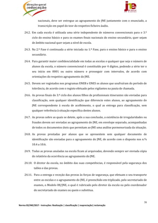 38
Norma 02/JNE/2017 ‐ Instruções: Realização | classificação | reapreciação| reclamação 
nacionais,	deve	ser	entregue	ao	agrupamento	do	JNE	juntamente	com	o	enunciado,	a	
transcrição	em	papel	do	teor	do	respetivo	ficheiro	áudio.	
24.2. Em	cada	escola	é	utilizada	uma	série	independente	de	números	convencionais	para	o	3.º	
ciclo	do	ensino	básico	e	para	os	exames	finais	nacionais	do	ensino	secundário,	quer	sejam	
de	âmbito	nacional	quer	sejam	a	nível	de	escola.		
24.3. Na	2.ª	Fase	é	continuada	a	série	iniciada	na	1.ª	Fase,	para	o	ensino	básico	e	para	o	ensino	
secundário.		
24.4. Para	garantir	maior	confidencialidade	em	todas	as	escolas	e	qualquer	que	seja	o	número	de	
alunos	da	escola,	o	número	convencional	é	constituído	por	4	dígitos,	podendo	a	série	ter	o	
seu	 início	 em	 0001	 ou	 outro	 número	 e	 prosseguir	 com	 intervalos,	 de	 acordo	 com	
orientações	do	respetivo	agrupamento	do	JNE.	
24.5. Devem	ser	registados	nos	programas	ENEB	e	ENES	os	alunos	que	usufruíram	do	período	de	
tolerância,	de	acordo	com	o	registo	efetuado	pelos	vigilantes	na	pauta	de	chamada.	
24.6. As	provas	finais	do	3.º	ciclo	dos	alunos	filhos	de	profissionais	itinerantes	são	enviadas	para	
classificação,	 sem	 qualquer	 identificação	 que	 diferencie	 estes	 alunos,	 ao	 agrupamento	 do	
JNE	 correspondente	 à	 escola	 de	 acolhimento,	 o	 qual	 as	 entrega	 para	 classificação,	 sem	
qualquer	referência	à	situação	específica	destes	alunos.	
24.7. As	provas	sobre	as	quais	se	detete,	após	a	sua	conclusão,	a	existência	de	irregularidades	ou	
fraudes	devem	ser	enviadas	ao	agrupamento	do	JNE,	em	envelope	separado,	acompanhadas	
de	todos	os	documentos	úteis	que	permitam	ao	JNE	uma	análise	pormenorizada	da	situação.	
24.8. As	 provas	 prestadas	 por	 alunos	 que	 se	 apresentem	 sem	 qualquer	 documento	 de	
identificação	são	enviadas	para	o	agrupamento	do	JNE,	de	acordo	com	o	disposto	nos	n.ºs	
10.4	a	10.6.	
24.9. Todas	as	provas	anuladas	na	escola	ficam	aí	arquivadas,	devendo	sempre	ser	enviada	cópia	
do	relatório	da	ocorrência	ao	agrupamento	do	JNE.	
24.10. O	diretor	da	escola,	no	âmbito	das	suas	competências,	é	responsável	pela	segurança	dos	
talões	e	das	provas.	
24.11. Para	a	entrega	e	receção	das	provas	às	forças	de	segurança,	que	efetuam	o	seu	transporte	
entre	as	escolas	e	o	agrupamento	do	JNE,	é	preenchido	em	triplicado,	pelo	secretariado	de	
exames,	o	Modelo	08/JNE,	o	qual	é	rubricado	pelo	diretor	da	escola	ou	pelo	coordenador	
do	secretariado	de	exames	ou	quem	o	substitua.	
	
 