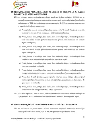39
Norma 02/JNE/2017 ‐ Instruções: Realização | classificação | reapreciação| reclamação 
25. PREPARAÇÃO	 DAS	 PROVAS	 DE	 ALUNOS	 AO	 ABRIGO	 DO	 DECRETO‐LEI	 N.º	 3/2008	
PARA	ENVIO	AO	AGRUPAMENTO	DO	JNE		
25.1. As	 provas	 e	 exames	 realizadas	 por	 alunos	 ao	 abrigo	 do	 Decreto‐Lei	 n.º	 3/2008,	 que	 se	
enquadrem	nas	situações	que	a	seguir	se	discriminam,	após	a	observância	das	formalidades	
referidas	no	n.º	24.1,	são	enviadas	para	os	agrupamentos	do	JNE	em	envelope	separado	com	
a	seguinte	indicação	no	seu	exterior:	
a) Prova	final	a	nível	de	escola	(código…)	ou	exame	a	nível	de	escola	(código…),	com	dois	
exemplares	dos	respetivos,	enunciado	e	critérios	de	classificação;	
b) Prova	 final	de	 ciclo	 (código…)	 ou	 exame	 final	 nacional	 (código…)	 realizado	 por	 aluno	
com	 baixa	 visão	 ou	 com	 perturbações	 motoras	 graves	 com	 enunciado	 em	 formato	
digital	com	figuras;	
c) Prova	 final	de	 ciclo	 (código…)	 ou	 exame	 final	 nacional	 (código…)	 realizado	 por	 aluno	
com	 baixa	 visão	 ou	 com	 perturbações	 motoras	 graves	 com	 enunciado	 em	 formato	
digital	sem	figuras;	
d) Prova	 final	de	 ciclo	 (código…)	 ou	 exame	 final	 nacional	 (código…)	 realizado	 por	 aluno	
com	baixa	visão	com	enunciado	ampliado	em	suporte	de	papel;	
e) Prova	 final	de	 ciclo	 (código…)	 ou	 exame	 final	 nacional	 (código…)	 realizado	 por	 aluno	
cego	com	enunciado	em	Braille;	
f) Prova	 final	de	 ciclo	 (código…)	 ou	 exame	 final	 nacional	 (código…)	 realizado	 por	 aluno	
com	perturbações	motoras	graves	com	o	recurso	a	produtos/tecnologias	de	apoio;	
g) Prova	 final	 de	 ciclo	 (código…),	 prova	 final	 a	 nível	 de	 escola	 (código	 …),exame	 final	
nacional	(código…)	ou	exame	a	nível	de	escola	(código	…)	realizado	por	aluno	surdo	de	
grau	severo	ou	profundo;	
h) Prova	 final	de	 ciclo	 (código…)	 ou	 exame	 final	 nacional	 (código…)	 realizado	 por	 aluno	
com	dislexia,	com	a	respetiva	Ficha	A	e	Nota	Explicativa.	
25.2. No	caso	das	provas	a	nível	de	escola	para	as	quais	exista	ficheiro	áudio,	deve	ser	entregue	ao	
Agrupamento	do	JNE	juntamente	com	o	enunciado,	a	respetiva	transcrição	em	papel.	
	
26. DISPONIBILIZAÇÃO	DOS	ENUNCIADOS	E	DOS	CRITÉRIOS	DE	CLASSIFICAÇÃO	
26.1. Os	enunciados	das	provas	finais	e	exames	nacionais	e	respetivos	critérios	de	classificação	
são	disponibilizados	no	sítio	IAVE,	I.	P.,	até	24h	após	a	realização	de	cada	prova.	
 