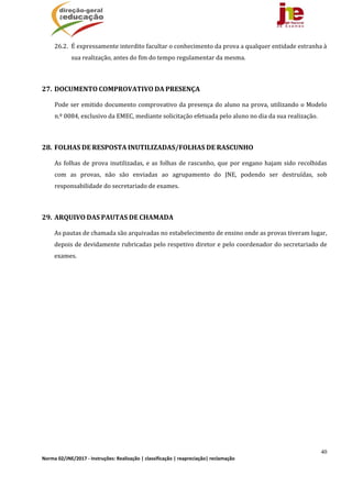 40
Norma 02/JNE/2017 ‐ Instruções: Realização | classificação | reapreciação| reclamação 
26.2. É	expressamente	interdito	facultar	o	conhecimento	da	prova	a	qualquer	entidade	estranha	à	
sua	realização,	antes	do	fim	do	tempo	regulamentar	da	mesma.	
	
27. DOCUMENTO	COMPROVATIVO	DA	PRESENÇA	
Pode	ser	emitido	documento	comprovativo	da	presença	do	aluno	na	prova,	utilizando	o	Modelo	
n.º	0084,	exclusivo	da	EMEC,	mediante	solicitação	efetuada	pelo	aluno	no	dia	da	sua	realização.	
	
28. FOLHAS	DE	RESPOSTA	INUTILIZADAS/FOLHAS	DE	RASCUNHO	
As	folhas	de	prova	inutilizadas,	e	as	folhas	de	rascunho,	que	por	engano	hajam	sido	recolhidas	
com	 as	 provas,	 não	 são	 enviadas	 ao	 agrupamento	 do	 JNE,	 podendo	 ser	 destruídas,	 sob	
responsabilidade	do	secretariado	de	exames.	
	
29. ARQUIVO	DAS	PAUTAS	DE	CHAMADA		
As	pautas	de	chamada	são	arquivadas	no	estabelecimento	de	ensino	onde	as	provas	tiveram	lugar,	
depois	de	devidamente	rubricadas	pelo	respetivo	diretor	e	pelo	coordenador	do	secretariado	de	
exames.	
 