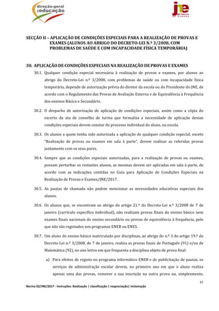 41
Norma 02/JNE/2017 ‐ Instruções: Realização | classificação | reapreciação| reclamação 
	
SECÇÃO	II	–	APLICAÇÃO	DE	CONDIÇÕES	ESPECIAIS	PARA	A	REALIZAÇÃO	DE	PROVAS	E	
EXAMES	(ALUNOS	AO	ABRIGO	DO	DECRETO‐LEI	N.º	3/2008,	COM	
PROBLEMAS	DE	SAÚDE	E	COM	INCAPACIDADE	FÍSICA	TEMPORÁRIA)				
	
30. APLICAÇÃO	DE	CONDIÇÕES	ESPECIAIS	NA	REALIZAÇÃO	DE	PROVAS	E	EXAMES	
30.1. Qualquer	 condição	 especial	 necessária	 à	 realização	 de	 provas	 e	 exames,	 por	 alunos	 ao	
abrigo	 do	 Decreto‐Lei	 n.º	 3/2008,	 com	 problemas	 de	 saúde	 ou	 com	 incapacidade	 física	
temporária,	depende	de	autorização	prévia	do	diretor	da	escola	ou	do	Presidente	do	JNE,	de	
acordo	com	o	Regulamento	das	Provas	de	Avaliação	Externa	e	de	Equivalência	à	Frequência	
dos	ensinos	Básico	e	Secundário.	
30.2. O	 despacho	 de	 autorização	 de	 aplicação	 de	 condições	 especiais,	 assim	 como	 a	 cópia	 do	
excerto	 da	 ata	 de	 conselho	 de	 turma	 que	 formaliza	 a	 necessidade	 de	 aplicação	 dessas	
condições	especiais	devem	constar	do	processo	individual	do	aluno,	na	escola.		
30.3. Os	alunos	a	quem	tenha	sido	autorizada	a	aplicação	de	qualquer	condição	especial,	exceto	
“Realização	 de	 provas	 ou	 exames	 em	 sala	 à	 parte”,	 devem	 realizar	 as	 referidas	 provas	
juntamente	com	os	seus	pares.	
30.4. Sempre	 que	 as	 condições	 especiais	 autorizadas,	 para	 a	 realização	 de	 provas	 ou	 exames,	
possam	perturbar	os	restantes	alunos,	as	mesmas	devem	ser	aplicadas	em	sala	à	parte,	de	
acordo	 com	 as	 indicações	 contidas	 no	 Guia	 para	 Aplicação	 de	 Condições	 Especiais	 na	
Realização	de	Provas	e	Exames/JNE/2017.	
30.5. As	 pautas	 de	 chamada	 não	 podem	 mencionar	 as	 necessidades	 educativas	 especiais	 dos	
alunos.	
30.6. Os	alunos	que,	se	encontram	ao	abrigo	do	artigo	21.º	do	Decreto‐Lei	n.º	3/2008	de	7	de	
janeiro	(currículo	específico	individual),	não	realizam	provas	finais	do	ensino	básico	nem	
exames	finais	nacionais	do	ensino	secundário	ou	provas	de	equivalência	à	frequência,	pelo	
que	não	são	registados	nos	programas	ENEB	ou	ENES.	
30.7. Um	aluno	do	ensino	básico	matriculado	por	disciplinas,	ao	abrigo	do	n.º	3	do	artigo	19.º	do	
Decreto‐Lei	n.º	3/2008,	de	7	de	janeiro,	realiza	as	provas	finais	de	Português	(91)	e/ou	de	
Matemática	(92),	no	ano	letivo	em	que	frequenta	a	disciplina	objeto	de	prova	final:	
a) Para	efeitos	de	registo	no	programa	informático	ENEB	e	de	publicitação	de	pautas,	os	
serviços	 de	 administração	 escolar	 devem,	 no	 primeiro	 ano	 em	 que	 o	 aluno	 realiza	
apenas	 uma	 das	 provas,	 remover	 a	 sua	 inscrição	 na	 outra	 prova	 ou,	 simplesmente,	
 