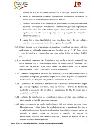 42
Norma 02/JNE/2017 ‐ Instruções: Realização | classificação | reapreciação| reclamação 
manter	a	inscrição	nas	duas	provas	e	marcar	falta	na	prova	que	o	aluno	não	realiza;	
b) O	aluno	fica	mencionado	na	pauta	final	da	turma	como	Não	Aprovado,	uma	vez	que	não	
realizou	ainda	as	provas	necessárias	à	conclusão	do	ciclo;	
c) No	ano	da	conclusão	de	ciclo	é	necessário	um	procedimento	adicional,	que	consiste	em	
recuperar	a	classificação	da	prova	realizada	no	ano	anterior,	para	além	da	prova	que	o	
aluno	 realiza.	 Para	 esse	 efeito,	 a	 classificação	 da	 prova	 realizada	 no	 ano	 anterior	 é	
registada,	manualmente,	com	o	código	‐1	(menos	um,	que	significa	“não	foi	realizada	
este	ano	nesta	escola”);	
d) A	pauta	final	da	turma	é	publicitada	já	com	a	situação	que	decorre	das	suas	avaliações	
sumativas	internas	e	dos	resultados	das	duas	provas	finais	de	ciclo.	
30.8. 	Para	os	alunos	a	quem	foi	autorizada	a	realização	de	provas	finais	ou	exames	a	nível	de	
escola	 devem	 ser	 elaboradas	 duas	 provas	 por	 disciplina,	 para	 a	 1.ª	 e	 2.ª	 fases,	 com	 os	
critérios	de	classificação	e	cotações	de	acordo	com	o	modelo	da	Informação‐Prova	do	IAVE,	
I.	P.		
30.9. 	As	provas	finais	e	exames	a	nível	de	escola	têm	lugar	nas	datas	previstas	no	calendário	de	
provas	 e	 exames	 para	 as	 correspondentes	 provas	 de	 âmbito	 nacional.	 Quando	 esta	 data	
comum	 não	 for	 possível,	 estas	 provas	 devem	 ser	 calendarizadas	 para	 o	 período	
correspondente	à	1.ª	ou	à	2.ª	fase,	em	dias	ou	horas	diferenciados.	
30.10. 	Para	efeito	de	organização	do	serviço	de	classificação,	o	diretor	da	escola	deve	comunicar	
oficialmente	ao	respetivo	agrupamento	do	JNE	qual	o	número	de	provas	finais	e	exames	a	
nível	de	escola,	por	disciplina,	salvaguardando	o	anonimato	dos	alunos.	
30.11. 	A	classificação	das	provas	finais	e	exames	a	nível	de	escola	é	da	responsabilidade	do	JNE,	
pelo	 que	 os	 respetivos	 enunciados,	 folhas	 de	 resposta	 e	 critérios	 de	 classificação,	
mantendo	 o	 anonimato,	 são	 enviados	 ao	 agrupamento	 do	 JNE,	 de	 acordo	 com	 o	
estabelecido	no	n.º	25.1.			
30.12. 	A	afixação	das	classificações	das	provas	finais	e	exames	a	nível	de	escola	tem	lugar	nas	
datas	previstas	no	calendário	de	provas	e	exames.	
30.13. Após	o	encerramento	da	plataforma	eletrónica	do	JNE,	caso	o	diretor	da	escola	(ensino	
básico)	 pretenda	 retificar	 alguma	 das	 condições	 especiais	 já	 autorizadas,	 deve	 fazê‐lo	
através	do	Aditamento	ao	Requerimento/Despacho,	a	disponibilizar	na	mesma	plataforma,	
devendo	 o	 mesmo,	 depois	 de	 impresso	 e	 assinado,	 ser	 anexado	 ao	
Requerimento/Despacho	 anteriormente	 autorizado,	 e	 enviado	 em	 formato	 pdf	 para	 o	
seguinte	endereço:	jneac@dge.mec.pt		
 