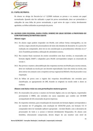 44
Norma 02/JNE/2017 ‐ Instruções: Realização | classificação | reapreciação| reclamação 
33. PAPEL	DE	PROVA	
Os	 alunos	 ao	 abrigo	 do	 Decreto‐Lei	 n.º	 3/2008	 realizam	 as	 provas	 e	 os	 exames	 em	 papel	
normalizado.	 Quando	 não	 for	 utilizado	 o	 papel	 de	 prova	 normalizado,	 deve	 ser	 preenchido	 o	
cabeçalho	 de	 uma	 folha	 de	 prova	 normalizada,	 a	 qual	 serve	 de	 capa	 e	 inclui,	 devidamente	
agrafadas,	as	folhas	utilizadas	na	prestação	da	prova.	
	
34. ALUNOS	COM	CEGUEIRA,	BAIXA	VISÃO,	SURDEZ	DE	GRAU	SEVERO	A	PROFUNDO	OU	
COM	PERTURBAÇÃO	MOTORA	GRAVE		
Alunos	cegos
34.1. Os	 alunos	 cegos	 podem	 responder	 em	 Braille,	 sem	 utilizar	 forma	 estenográfica,	 ou	 em	
escrita	a	negro	através	de	processadores	de	texto	não	dotados	de	dicionário.	Se	a	prova	for	
realizada	em	computador,	deve	ter‐se	em	consideração	os	procedimentos	referidos	no	n.º	
22.6.	É	também	permitida	a	utilização	de	calculadora	sonora.	
34.2. Nos	 exames	 finais	 nacionais	 do	 ensino	 secundário	 com	 duas	 versões,	 os	 enunciados	 em	
formato	 digital,	 DAISY	 e	 adaptados	 para	 Braille	 correspondem	 sempre	 ao	 enunciado	 da	
versão	1.		
34.3. Nas	provas	e	exames	a	descodificação	das	respostas	escritas	em	Braille	para	escrita	comum,	
deve	ser	realizada	na	escola	por	um	docente	especializado.	Caso	não	exista	na	escola,	esta	
deve	entrar	em	contacto	com	o	respetivo	serviço	regional	da	DGEstE	a	fim	de	proceder	à	sua	
requisição.	
34.4. As	 folhas	 de	 prova	 com	 o	 registo	 das	 respostas	 descodificadas	 são	 enviadas	 para	
classificação,	 ao	 agrupamento	 do	 JNE,	 ficando	 os	 originais	 na	 escola	 onde	 o	 aluno	 as	
realizou.	
Alunos	com	baixa	visão	ou	com	perturbações	motoras	graves
34.5. Os	enunciados	das	provas	e	exames	em	formato	digital,	com	ou	sem	figuras,	requisitados	
previamente	 à	 EMEC,	 são	 enviados	 em	 sacos	 separados	 que	 contêm	 um	 CD‐ROM	
acompanhado	de	três	enunciados	da	prova	impressa.	
34.6. Os	requisitos	mínimos,	para	visualização	do	enunciado	em	formato	digital,	correspondem	a	
um	 monitor	 de	 17	 polegadas,	 com	 resolução	 de	 1024x768	 pixels,	 em	 formato	 4:3.	 O	
computador	deve	ter	instalado	software	apropriado	–	Acrobat	Reader,	com	o	dicionário	do	
processador	 de	 texto	 e	 o	 acesso	 à	 internet	 devidamente	 bloqueados.	 Os	 alunos	 com	
fotofobia,	 clinicamente	 comprovada,	 devem	 dispor	 de	 um	 monitor	 com	 nível	 de	
 