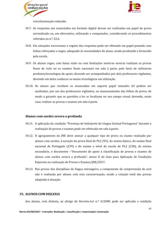 45
Norma 02/JNE/2017 ‐ Instruções: Realização | classificação | reapreciação| reclamação 
retroiluminação	reduzido.		
34.7. As	respostas	aos	enunciados	em	formato	digital	devem	ser	realizadas	em	papel	de	prova	
normalizado	ou,	em	alternativa,	utilizando	o	computador,	considerando	os	procedimentos	
referidos	no	n.º	22.6.		
34.8. Em	situações	excecionais	o	registo	das	respostas	pode	ser	efetuado	em	papel	pautado	com	
linhas	reforçadas	a	negro,	adequado	às	necessidades	do	aluno,	sendo	produzido	e	fornecido	
pela	escola.		
34.9. Os	 alunos	 cegos,	 com	 baixa	 visão	 ou	 com	 limitações	 motoras	 severas	 realizam	 as	 provas	
finais	 de	 ciclo	 ou	 os	 exames	 finais	 nacionais	 em	 sala	 à	 parte,	 pelo	 facto	 de	 utilizarem	
produtos/tecnologias	de	apoio,	devendo	ser	acompanhados	por	dois	professores	vigilantes,	
devendo	um	deles	conhecer	os	meios	tecnológicos	em	utilização.			
34.10. Os	 alunos	 que	 recebem	 os	 enunciados	 em	 suporte	 papel	 tamanho	 A3	 podem	 ser	
auxiliados,	por	um	dos	professores	vigilantes,	no	manuseamento	das	folhas	de	prova,	de	
modo	a	garantir	que	as	questões	a	ler	se	localizam	no	seu	campo	visual,	devendo,	neste	
caso,	realizar	as	provas	e	exames	em	sala	à	parte.	
	
Alunos	com	surdez	severa	a	profunda
34.11. A	aplicação	da	condição	“Presença	de	Intérprete	de	Língua	Gestual	Portuguesa”	durante	a	
realização	de	provas	e	exames	pode	ser	efetivada	em	sala	à	parte.		
34.12. O	 agrupamento	 do	 JNE	 deve	 anexar	 a	 qualquer	 tipo	 de	 prova	 ou	 exame	 realizado	 por	
alunos	com	surdez,	à	exceção	da	prova	final	de	PL2	(95),	do	ensino	básico,	do	exame	final	
nacional	 de	 Português	 (239)	 e	 do	 exame	 a	 nível	 de	 escola	 de	 PL2	 (238),	 do	 ensino	
secundário,	 o	 documento	 –“Documento	 de	 apoio	 à	 classificação	 de	 provas	 e	 exames	 de	
alunos	 com	 surdez	 severa	 a	 profunda”,	 anexo	 II	 do	 Guia	 para	 Aplicação	 de	 Condições	
Especiais	na	realização	de	Provas	e	Exames/JNE/2017.		
34.13. Nas	provas	das	disciplinas	de	língua	estrangeira,	a	componente	de	compreensão	do	oral	
não	 é	 realizada	 por	 alunos	 com	 esta	 caracterização,	 sendo	 a	 cotação	 total	 das	 provas	
adaptada	à	situação.	
	
35. ALUNOS	COM	DISLEXIA		
Aos	 alunos,	 com	 dislexia,	 ao	 abrigo	 do	 Decreto‐Lei	 n.º	 3/2008,	 pode	 ser	 aplicada	 a	 condição	
 