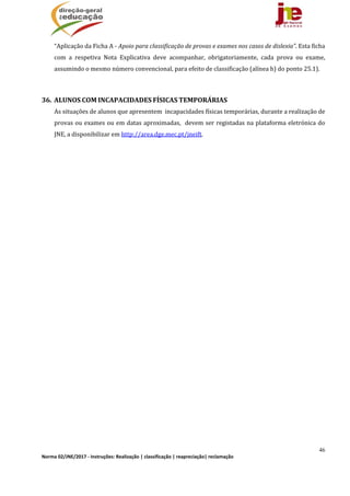 46
Norma 02/JNE/2017 ‐ Instruções: Realização | classificação | reapreciação| reclamação 
“Aplicação	da	Ficha	A	‐	Apoio	para	classificação	de	provas	e	exames	nos	casos	de	dislexia”.	Esta	ficha	
com	 a	 respetiva	 Nota	 Explicativa	 deve	 acompanhar,	 obrigatoriamente,	 cada	 prova	 ou	 exame,	
assumindo	o	mesmo	número	convencional,	para	efeito	de	classificação	(alínea	h)	do	ponto	25.1).	
	
36. ALUNOS	COM	INCAPACIDADES	FÍSICAS	TEMPORÁRIAS	
As	situações	de	alunos	que	apresentem		incapacidades	físicas	temporárias,	durante	a	realização	de	
provas	ou	exames	ou	em	datas	aproximadas,		devem	ser	registadas	na	plataforma	eletrónica	do	
JNE,	a	disponibilizar	em	http://area.dge.mec.pt/jneift.	
	
 