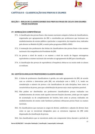 47
Norma 02/JNE/2017 ‐ Instruções: Realização | classificação | reapreciação| reclamação 
CAPÍTULO	II	‐	CLASSIFICAÇÃO	DAS	PROVAS	E	EXAMES	
	
SECÇÃO	I	–	BOLSA	DE	CLASSIFICADORES	DAS	PROVAS	FINAIS	DE	CICLO	E	DOS	EXAMES	
FINAIS	NACIONAIS	
	
37. NOMEAÇÃO	E	COMPETÊNCIAS		
37.1. A	classificação	das	provas	finais	e	dos	exames	nacionais	compete	a	bolsas	de	classificadores,	
organizadas	 por	 agrupamentos	 do	 JNE	 e	 constituídas	 por	 professores	 que	 lecionam	 nos	
estabelecimentos	de	ensino	público	e	particular	e	cooperativo,	da	respetiva	área,	indicados	
pelo	diretor	no	Modelo	01/JNE,	a	emitir	pelos	programas	ENEB	e	ENES.	
37.2. A	nomeação	dos	professores	das	bolsas	de	classificadores	das	provas	finais	e	dos	exames	
nacionais	é	da	competência	do	Presidente	do	JNE.		
37.3. As	 provas	 a	 nível	 de	 escola	 e	 os	 exames	 a	 nível	 de	 escola	 de	 línguas	 estrangeiras	
equivalentes	a	exames	nacionais	são	enviados	ao	agrupamento	do	JNE	para	classificação.	
37.4. A	classificação	das	provas	de	equivalência	à	frequência	efetua‐se	na	escola	onde	os	alunos	
as	realizam.	
	
38. GESTÃO	DA	BOLSA	DE	PROFESSORES	CLASSIFICADORES	
38.1. A	bolsa	de	 professores	 classificadores	é	gerida,	 em	cada	 agrupamento	do	JNE,	de	acordo	
com	 os	 critérios	 a	 determinar	 pelo	 JNE,	 em	 articulação	 com	 o	 IAVE,	 I.	 P.,	 tendo	 em	
consideração	 o	 número	 de	 provas	 e	 de	 classificadores	 de	 cada	 disciplina,	 bem	 como	 as	
características	da	prova,	para	que	a	distribuição	de	provas	seja	o	mais	equitativa	possível.		
38.2. Não	 podem	 ser	 distribuídas	 aos	 professores	 classificadores	 provas	 realizadas	 nos	
estabelecimentos	de	ensino	onde	aqueles	exercem	funções	docentes,	ainda	que	em	regime	
de	 acumulação	 ou	 de	 completamento	 de	 horário,	 bem	 como	 as	 provas	 realizadas	 em	
estabelecimentos	de	ensino	onde	familiares	próximos	efetuaram	provas	finais	ou	exames	
nacionais.	
38.3. Os	classificadores	que	exerçam	os	cargos	de	diretor,	subdiretor	e	adjunto	do	diretor,	bem	
como	 os	 que	 se	 encontram	 designados	 para	 as	 estruturas	 regionais	 do	 JNE	 estão	
dispensados	da	classificação	de	provas.		
38.4. Aos	classificadores	que	se	encontrem	ainda	com	componente	letiva	durante	o	período	de	
 
