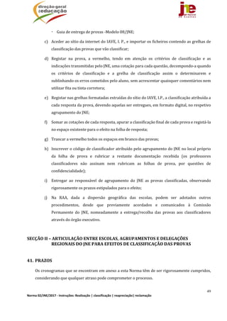49
Norma 02/JNE/2017 ‐ Instruções: Realização | classificação | reapreciação| reclamação 
 Guia	de	entrega	de	provas	‐Modelo	08/JNE;
c) Aceder	ao	sítio	da	internet	do	IAVE,	I.	P.,	e	importar	os	ficheiros	contendo	as	grelhas	de	
classificação	das	provas	que	vão	classificar;	
d) Registar	 na	 prova,	 a	 vermelho,	 tendo	 em	 atenção	 os	 critérios	 de	 classificação	 e	 as	
indicações	transmitidas	pelo	JNE,	uma	cotação	para	cada	questão,	decompondo‐a	quando	
os	 critérios	 de	 classificação	 e	 a	 grelha	 de	 classificação	 assim	 o	 determinarem	 e	
sublinhando	os	erros	cometidos	pelo	aluno,	sem	acrescentar	quaisquer	comentários	nem	
utilizar	fita	ou	tinta	corretora;	
e) Registar	nas	grelhas	formatadas	extraídas	do	sítio	do	IAVE,	I.P.,	a	classificação	atribuída	a	
cada	resposta	da	prova,	devendo	aquelas	ser	entregues,	em	formato	digital,	no	respetivo	
agrupamento	do	JNE;	
f) Somar	as	cotações	de	cada	resposta,	apurar	a	classificação	final	de	cada	prova	e	registá‐la	
no	espaço	existente	para	o	efeito	na	folha	de	resposta;	
g) Trancar	a	vermelho	todos	os	espaços	em	branco	das	provas;	
h) Inscrever	o	código	de	classificador	atribuído	pelo	agrupamento	do	JNE	no	local	próprio	
da	 folha	 de	 prova	 e	 rubricar	 a	 restante	 documentação	 recebida	 (os	 professores	
classificadores	 não	 assinam	 nem	 rubricam	 as	 folhas	 de	 prova,	 por	 questões	 de	
confidencialidade);	
i) Entregar	 ao	 responsável	 de	 agrupamento	 do	 JNE	 as	 provas	 classificadas,	 observando	
rigorosamente	os	prazos	estipulados	para	o	efeito;	
j) Na	 RAA,	 dada	 a	 dispersão	 geográfica	 das	 escolas,	 podem	 ser	 adotados	 outros	
procedimentos,	 desde	 que	 previamente	 acordados	 e	 comunicados	 à	 Comissão	
Permanente	 do	 JNE,	 nomeadamente	 a	 entrega/recolha	 das	 provas	 aos	 classificadores	
através	do	órgão	executivo.	
	
SECÇÃO	II	–	ARTICULAÇÃO	ENTRE	ESCOLAS,	AGRUPAMENTOS	E	DELEGAÇÕES	
REGIONAIS	DO	JNE	PARA	EFEITOS	DE	CLASSIFICAÇÃO	DAS	PROVAS	
	
41. PRAZOS	
Os	cronogramas	que	se	encontram	em	anexo	a	esta	Norma	têm	de	ser	rigorosamente	cumpridos,	
considerando	que	qualquer	atraso	pode	comprometer	o	processo.	
 
