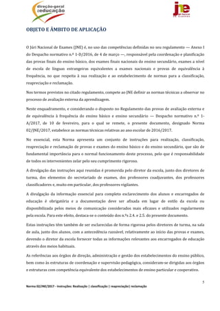 5
Norma 02/JNE/2017 ‐ Instruções: Realização | classificação | reapreciação| reclamação 
OBJETO	E	ÂMBITO	DE	APLICAÇÃO	
	
O	Júri	Nacional	de	Exames	(JNE)	é,	no	uso	das	competências	definidas	no	seu	regulamento	—	Anexo	I	
do	Despacho	normativo	n.º	1‐D/2016,	de	4	de	março	—,	responsável	pela	coordenação	e	planificação	
das	provas	finais	do	ensino	básico,	dos	exames	finais	nacionais	do	ensino	secundário,	exames	a	nível	
de	 escola	 de	 línguas	 estrangeiras	 equivalentes	 a	 exames	 nacionais	 e	 provas	 de	 equivalência	 à	
frequência,	 no	 que	 respeita	 à	 sua	 realização	 e	 ao	 estabelecimento	 de	 normas	 para	 a	 classificação,	
reapreciação	e	reclamação.		
Nos	termos	previstos	no	citado	regulamento,	compete	ao	JNE	definir	as	normas	técnicas	a	observar	no	
processo	de	avaliação	externa	da	aprendizagem.		
Neste	enquadramento,	e	considerando	o	disposto	no	Regulamento	das	provas	de	avaliação	externa	e	
de	 equivalência	 à	 frequência	 do	 ensino	 básico	 e	 ensino	 secundário	 —	 Despacho	 normativo	 n.º	 1‐
A/2017,	 de	 10	 de	 fevereiro,	 para	 o	 qual	 se	 remete,	 o	 presente	 documento,	 designado	 Norma	
02/JNE/2017,	estabelece	as	normas	técnicas	relativas	ao	ano	escolar	de	2016/2017.	
No	 essencial,	 esta	 Norma	 apresenta	 um	 conjunto	 de	 instruções	 para	 realização,	 classificação,	
reapreciação	e	reclamação	de	provas	e	exames	do	ensino	básico	e	do	ensino	secundário,	que	são	de	
fundamental	importância	para	o	normal	funcionamento	deste	processo,	pelo	que	é	responsabilidade	
de	todos	os	intervenientes	zelar	pelo	seu	cumprimento	rigoroso.		
A	divulgação	das	instruções	aqui	reunidas	é	promovida	pelo	diretor	da	escola,	junto	dos	diretores	de	
turma,	 dos	 elementos	 do	 secretariado	 de	 exames,	 dos	 professores	 coadjuvantes,	 dos	 professores	
classificadores	e,	muito	em	particular,	dos	professores	vigilantes.	
A	 divulgação	 da	 informação	 essencial	 para	 completo	 esclarecimento	 dos	 alunos	 e	 encarregados	 de	
educação	 é	 obrigatória	 e	 a	 documentação	 deve	 ser	 afixada	 em	 lugar	 de	 estilo	 da	 escola	 ou	
disponibilizada	 pelos	 meios	 de	 comunicação	 considerados	 mais	 eficazes	 e	 utilizados	 regularmente	
pela	escola.	Para	este	efeito,	destaca‐se	o	conteúdo	dos	n.ºs	2.4.	e	2.5.	do	presente	documento.	
Estas	instruções	têm	também	de	ser	esclarecidas	de	forma	rigorosa	pelos	diretores	de	turma,	na	sala	
de	aula,	junto	dos	alunos,	com	a	antecedência	razoável,	relativamente	ao	início	das	provas	e	exames,	
devendo	o	diretor	da	escola	fornecer	todas	as	informações	relevantes	aos	encarregados	de	educação	
através	dos	meios	habituais.	
As	referências	aos	órgãos	de	direção,	administração	e	gestão	dos	estabelecimentos	do	ensino	público,	
bem	como	às	estruturas	de	coordenação	e	supervisão	pedagógica,	consideram‐se	dirigidas	aos	órgãos	
e	estruturas	com	competência	equivalente	dos	estabelecimentos	de	ensino	particular	e	cooperativo.
 