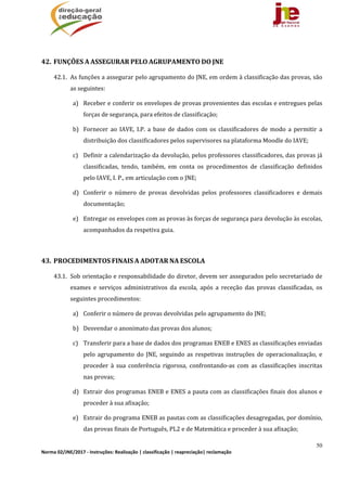 50
Norma 02/JNE/2017 ‐ Instruções: Realização | classificação | reapreciação| reclamação 
	
42. FUNÇÕES	A	ASSEGURAR	PELO	AGRUPAMENTO	DO	JNE	
42.1. As	funções	a	assegurar	pelo	agrupamento	do	JNE,	em	ordem	à	classificação	das	provas,	são	
as	seguintes:	
a) Receber	e	conferir	os	envelopes	de	provas	provenientes	das	escolas	e	entregues	pelas	
forças	de	segurança,	para	efeitos	de	classificação;	
b) Fornecer	 ao	 IAVE,	 I.P.	 a	 base	 de	 dados	 com	 os	 classificadores	 de	 modo	 a	 permitir	 a	
distribuição	dos	classificadores	pelos	supervisores	na	plataforma	Moodle	do	IAVE;	
c) Definir	a	calendarização	da	devolução,	pelos	professores	classificadores,	das	provas	já	
classificadas,	 tendo,	 também,	 em	 conta	 os	 procedimentos	 de	 classificação	 definidos	
pelo	IAVE,	I.	P.,	em	articulação	com	o	JNE;	
d) Conferir	 o	 número	 de	 provas	 devolvidas	 pelos	 professores	 classificadores	 e	 demais	
documentação;	
e) Entregar	os	envelopes	com	as	provas	às	forças	de	segurança	para	devolução	às	escolas,	
acompanhados	da	respetiva	guia.	
	
43. PROCEDIMENTOS	FINAIS	A	ADOTAR	NA	ESCOLA	
43.1. Sob	orientação	e	responsabilidade	do	diretor,	devem	ser	assegurados	pelo	secretariado	de	
exames	 e	 serviços	 administrativos	 da	 escola,	 após	 a	 receção	 das	 provas	 classificadas,	 os	
seguintes	procedimentos:	
a) Conferir	o	número	de	provas	devolvidas	pelo	agrupamento	do	JNE;	
b) Desvendar	o	anonimato	das	provas	dos	alunos;		
c) Transferir	para	a	base	de	dados	dos	programas	ENEB	e	ENES	as	classificações	enviadas	
pelo	 agrupamento	 do	 JNE,	 seguindo	 as	 respetivas	 instruções	 de	 operacionalização,	 e	
proceder	 à	 sua	 conferência	 rigorosa,	 confrontando‐as	 com	 as	 classificações	 inscritas	
nas	provas;		
d) Extrair	dos	programas	ENEB	e	ENES	a	pauta	com	as	classificações	finais	dos	alunos	e	
proceder	à	sua	afixação;	
e) Extrair	do	programa	ENEB	as	pautas	com	as	classificações	desagregadas,	por	domínio,	
das	provas	finais	de	Português,	PL2	e	de	Matemática	e	proceder	à	sua	afixação;	
 