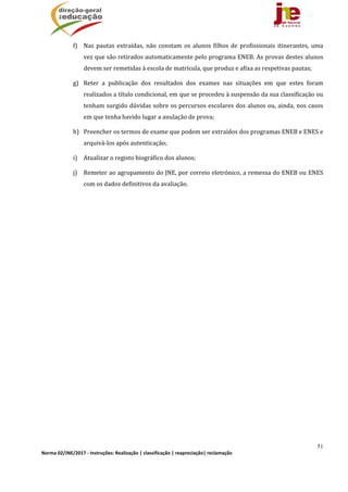 51
Norma 02/JNE/2017 ‐ Instruções: Realização | classificação | reapreciação| reclamação 
f) Nas	pautas	 extraídas,	não	constam	 os	alunos	filhos	de	profissionais	itinerantes,	uma	
vez	que	são	retirados	automaticamente	pelo	programa	ENEB.	As	provas	destes	alunos	
devem	ser	remetidas	à	escola	de	matrícula,	que	produz	e	afixa	as	respetivas	pautas;		
g) Reter	 a	 publicação	 dos	 resultados	 dos	 exames	 nas	 situações	 em	 que	 estes	 foram	
realizados	a	título	condicional,	em	que	se	procedeu	à	suspensão	da	sua	classificação	ou	
tenham	surgido	dúvidas	sobre	os	percursos	escolares	dos	alunos	ou,	ainda,	nos	casos	
em	que	tenha	havido	lugar	a	anulação	de	prova;	
h) Preencher	os	termos	de	exame	que	podem	ser	extraídos	dos	programas	ENEB	e	ENES	e	
arquivá‐los	após	autenticação;	
i) Atualizar	o	registo	biográfico	dos	alunos;	
j) Remeter	ao	agrupamento	do	JNE,	por	correio	eletrónico,	a	remessa	do	ENEB	ou	ENES	
com	os	dados	definitivos	da	avaliação.	
 