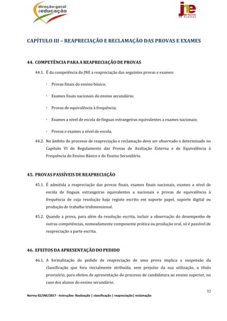52
Norma 02/JNE/2017 ‐ Instruções: Realização | classificação | reapreciação| reclamação 
	
CAPÍTULO	III	–	REAPRECIAÇÃO	E	RECLAMAÇÃO	DAS	PROVAS	E	EXAMES	
	
44. COMPETÊNCIA	PARA	A	REAPRECIAÇÃO	DE	PROVAS	
44.1. É	da	competência	do	JNE	a	reapreciação	das	seguintes	provas	e	exames:		
 Provas	finais	do	ensino	básico;
 Exames	finais	nacionais	do	ensino	secundário;
 Provas	de	equivalência	à	frequência;
 Exames	a	nível	de	escola	de	línguas	estrangeiras	equivalentes	a	exames	nacionais;
 Provas	e	exames	a	nível	de	escola.	
44.2. No	âmbito	do	processo	de	reapreciação	e	reclamação	deve	ser	observado	o	determinado	no	
Capítulo	 VI	 do	 Regulamento	 das	 Provas	 de	 Avaliação	 Externa	 e	 de	 Equivalência	 à	
Frequência	do	Ensino	Básico	e	do	Ensino	Secundário.	
	
45. PROVAS	PASSÍVEIS	DE	REAPRECIAÇÃO		
45.1. É	 admitida	 a	 reapreciação	 das	 provas	 finais,	 exames	 finais	 nacionais,	 exames	 a	 nível	 de	
escola	 de	 línguas	 estrangeiras	 equivalentes	 a	 nacionais	 e	 provas	 de	 equivalência	 à	
frequência	 de	 cuja	 resolução	 haja	 registo	 escrito	 em	 suporte	 papel,	 suporte	 digital	 ou	
produção	de	trabalho	tridimensional.	
45.2. Quando	a	prova,	para	além	da	resolução	escrita,	incluir	a	observação	do	desempenho	de	
outras	competências,	nomeadamente	componente	prática	ou	produção	oral,	só	é	passível	de	
reapreciação	a	parte	escrita.	
	
46. EFEITOS	DA	APRESENTAÇÃO	DO	PEDIDO		
46.1. A	 formalização	 do	 pedido	 de	 reapreciação	 de	 uma	 prova	 implica	 a	 suspensão	 da	
classificação	 que	 fora	 inicialmente	 atribuída,	 sem	 prejuízo	 da	 sua	 utilização,	 a	 título	
provisório,	para	efeitos	de	apresentação	do	processo	de	candidatura	ao	ensino	superior,	no	
caso	dos	alunos	do	ensino	secundário.	
 
