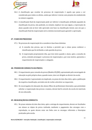 53
Norma 02/JNE/2017 ‐ Instruções: Realização | classificação | reapreciação| reclamação 
46.2. A	 classificação	 que	 resultar	 do	 processo	 de	 reapreciação	 é	 aquela	 que	 passa	 a	 ser	
considerada	para	todos	os	efeitos,	ainda	que	inferior	à	inicial,	sem	prejuízo	do	estabelecido	
no	número	seguinte.	
46.3. A	classificação	final	da	reapreciação	pode	ser	inferior	à	classificação	atribuída	aquando	da	
classificação	da	prova,	não	podendo,	no	entanto,	implicar	em	caso	algum,	a	reprovação	do	
aluno	quando	este	já	tiver	sido	aprovado	com	base	na	classificação	inicial,	caso	em	que	a	
classificação	final	da	reapreciação	será	a	mínima	necessária	para	garantir	a	aprovação.	
	
47. FASES	DO	PROCESSO		
47.1. No	processo	de	reapreciação	há	a	considerar	duas	fases	distintas:	
a) A	 consulta	 das	 provas,	 que	 se	 destina	 a	 permitir	 que	 o	 aluno	 possa	 conhecer	 a	
classificação	que	foi	atribuída	a	cada	questão	da	prova;	
b) A	reapreciação	propriamente	dita,	que	tem	início	quando	o	aluno,	após	a	consulta	da	
prova,	entende	prosseguir	o	processo	de	reapreciação	e,	por	esse	motivo,	apresenta	o	
requerimento	de	reapreciação	e	a	alegação.	
	
48. PEDIDO	DE	CONSULTA	DA	PROVA	
48.1. O	requerimento	para	consulta	da	prova	(Modelo	09/JNE),	apresentado	pelo	encarregado	de	
educação	ou	pelo	próprio	aluno,	quando	maior,	deve	ser	dirigido	ao	diretor	da	escola.	
48.2. O	requerimento	é	apresentado	em	duplicado,	no	prazo	de	dois	dias	úteis,	após	a	publicação	
da	respetiva	classificação,	servindo	este	de	recibo	a	devolver	ao	requerente.	
48.3. Os	encarregados	de	educação	dos	alunos	filhos	de	profissionais	itinerantes,	que	pretendam	
solicitar	a	reapreciação	das	provas	e	exames,	devem	fazê‐lo	através	da	escola	de	matrícula	
do	seu	educando.	
	
49. REALIZAÇÃO	DA	CONSULTA	
49.1. No	prazo	máximo	de	dois	dias	úteis,	após	a	entrega	do	requerimento,	devem	ser	facultados	
aos	 alunos	 as	 cópias	 da	 prova	 realizada,	 mediante	 o	 pagamento	 dos	 encargos	 com	 a	
reprodução,	 os	 quais	 devem	 estar	 em	 linha	 com	 os	 encargos	 referentes	 a	 fotocópias	
praticados	pela	escola.		
 