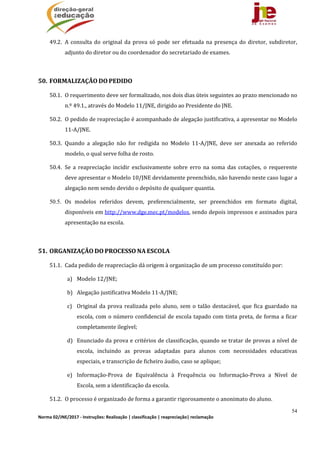 54
Norma 02/JNE/2017 ‐ Instruções: Realização | classificação | reapreciação| reclamação 
49.2. A	consulta	do	original	da	prova	só	pode	ser	efetuada	na	presença	do	diretor,	subdiretor,	
adjunto	do	diretor	ou	do	coordenador	do	secretariado	de	exames.	
	
50. FORMALIZAÇÃO	DO	PEDIDO		
50.1. O	requerimento	deve	ser	formalizado,	nos	dois	dias	úteis	seguintes	ao	prazo	mencionado	no	
n.º	49.1.,	através	do	Modelo	11/JNE,	dirigido	ao	Presidente	do	JNE.	
50.2. O	pedido	de	reapreciação	é	acompanhado	de	alegação	justificativa,	a	apresentar	no	Modelo	
11‐A/JNE.		
50.3. Quando	 a	 alegação	 não	 for	 redigida	 no	 Modelo	 11‐A/JNE,	 deve	 ser	 anexada	 ao	 referido	
modelo,	o	qual	serve	folha	de	rosto.	
50.4. Se	 a	 reapreciação	 incidir	 exclusivamente	 sobre	 erro	 na	 soma	 das	 cotações,	 o	 requerente	
deve	apresentar	o	Modelo	10/JNE	devidamente	preenchido,	não	havendo	neste	caso	lugar	a	
alegação	nem	sendo	devido	o	depósito	de	qualquer	quantia.	
50.5. Os	 modelos	 referidos	 devem,	 preferencialmente,	 ser	 preenchidos	 em	 formato	 digital,	
disponíveis	em	http://www.dge.mec.pt/modelos,	sendo	depois	impressos	e	assinados	para	
apresentação	na	escola.
	
51. ORGANIZAÇÃO	DO	PROCESSO	NA	ESCOLA	
51.1. Cada	pedido	de	reapreciação	dá	origem	à	organização	de	um	processo	constituído	por:	
a) Modelo	12/JNE;	
b) Alegação	justificativa	Modelo	11‐A/JNE;	
c) Original	da	prova	realizada	pelo	aluno,	sem	o	talão	destacável,	que	fica	guardado	na	
escola,	com	o	número	confidencial	de	escola	tapado	com	tinta	preta,	de	forma	a	ficar	
completamente	ilegível;		
d) Enunciado	da	prova	e	critérios	de	classificação,	quando	se	tratar	de	provas	a	nível	de	
escola,	 incluindo	 as	 provas	 adaptadas	 para	 alunos	 com	 necessidades	 educativas	
especiais,	e	transcrição	de	ficheiro	áudio,	caso	se	aplique;	
e) Informação‐Prova	 de	 Equivalência	 à	 Frequência	 ou	 Informação‐Prova	 a	 Nível	 de	
Escola,	sem	a	identificação	da	escola.	
51.2. O	processo	é	organizado	de	forma	a	garantir	rigorosamente	o	anonimato	do	aluno.	
 