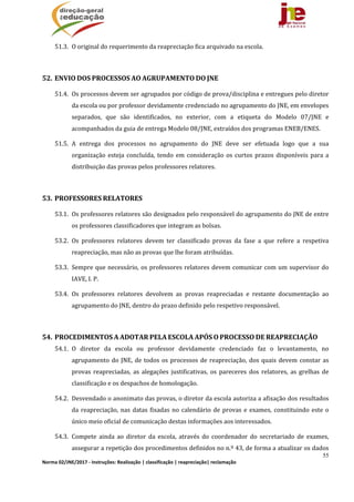 55
Norma 02/JNE/2017 ‐ Instruções: Realização | classificação | reapreciação| reclamação 
51.3. O	original	do	requerimento	da	reapreciação	fica	arquivado	na	escola.	
	
52. ENVIO	DOS	PROCESSOS	AO	AGRUPAMENTO	DO	JNE	
51.4. Os	processos	devem	ser	agrupados	por	código	de	prova/disciplina	e	entregues	pelo	diretor	
da	escola	ou	por	professor	devidamente	credenciado	no	agrupamento	do	JNE,	em	envelopes	
separados,	 que	 são	 identificados,	 no	 exterior,	 com	 a	 etiqueta	 do	 Modelo	 07/JNE	 e	
acompanhados	da	guia	de	entrega	Modelo	08/JNE,	extraídos	dos	programas	ENEB/ENES.	
51.5. A	 entrega	 dos	 processos	 no	 agrupamento	 do	 JNE	 deve	 ser	 efetuada	 logo	 que	 a	 sua	
organização	 esteja	concluída,	tendo	 em	consideração	os	curtos	prazos	disponíveis	para	 a	
distribuição	das	provas	pelos	professores	relatores.		
	
53. PROFESSORES	RELATORES	
53.1. Os	professores	relatores	são	designados	pelo	responsável	do	agrupamento	do	JNE	de	entre	
os	professores	classificadores	que	integram	as	bolsas.	
53.2. Os	 professores	 relatores	 devem	 ter	 classificado	 provas	 da	 fase	 a	 que	 refere	 a	 respetiva	
reapreciação,	mas	não	as	provas	que	lhe	foram	atribuídas.	
53.3. Sempre	que	necessário,	os	professores	relatores	devem	comunicar	com	um	supervisor	do	
IAVE,	I.	P.	
53.4. Os	 professores	 relatores	 devolvem	 as	 provas	 reapreciadas	 e	 restante	 documentação	 ao	
agrupamento	do	JNE,	dentro	do	prazo	definido	pelo	respetivo	responsável.	
	
54. PROCEDIMENTOS	A	ADOTAR	PELA	ESCOLA	APÓS	O	PROCESSO	DE	REAPRECIAÇÃO	
54.1. O	 diretor	 da	 escola	 ou	 professor	 devidamente	 credenciado	 faz	 o	 levantamento,	 no	
agrupamento	do	JNE,	de	todos	os	processos	de	reapreciação,	dos	quais	devem	constar	as	
provas	 reapreciadas,	 as	 alegações	 justificativas,	 os	 pareceres	 dos	 relatores,	 as	 grelhas	 de	
classificação	e	os	despachos	de	homologação.	
54.2. Desvendado	o	anonimato	das	provas,	o	diretor	da	escola	autoriza	a	afixação	dos	resultados	
da	reapreciação,	nas	datas	fixadas	no	calendário	de	provas	e	exames,	constituindo	este	o	
único	meio	oficial	de	comunicação	destas	informações	aos	interessados.	
54.3. Compete	 ainda	 ao	 diretor	 da	 escola,	 através	 do	 coordenador	 do	 secretariado	 de	 exames,	
assegurar	a	repetição	dos	procedimentos	definidos	no	n.º	43,	de	forma	a	atualizar	os	dados	
 