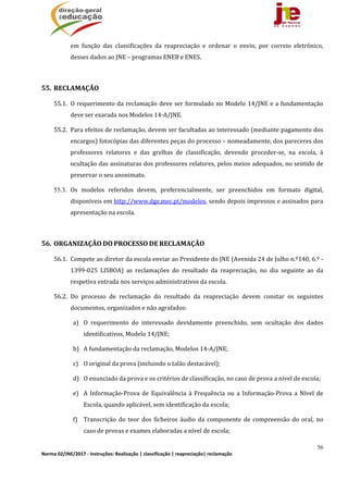 56
Norma 02/JNE/2017 ‐ Instruções: Realização | classificação | reapreciação| reclamação 
em	 função	 das	 classificações	 da	 reapreciação	 e	 ordenar	 o	 envio,	 por	 correio	 eletrónico,	
desses	dados	ao	JNE	–	programas	ENEB	e	ENES.	
	
55. RECLAMAÇÃO		
55.1. O	requerimento	da	reclamação	deve	ser	formulado	no	Modelo	14/JNE	e	a	fundamentação	
deve	ser	exarada	nos	Modelos	14‐A/JNE.	
55.2. Para	efeitos	de	reclamação,	devem	ser	facultadas	ao	interessado	(mediante	pagamento	dos	
encargos)	fotocópias	das	diferentes	peças	do	processo	–	nomeadamente,	dos	pareceres	dos	
professores	 relatores	 e	 das	 grelhas	 de	 classificação,	 devendo	 proceder‐se,	 na	 escola,	 à	
ocultação	das	assinaturas	dos	professores	relatores,	pelos	meios	adequados,	no	sentido	de	
preservar	o	seu	anonimato.	
55.3. Os	 modelos	 referidos	 devem,	 preferencialmente,	 ser	 preenchidos	 em	 formato	 digital,	
disponíveis	em	http://www.dge.mec.pt/modelos,	sendo	depois	impressos	e	assinados	para	
apresentação	na	escola.
	
56. ORGANIZAÇÃO	DO	PROCESSO	DE	RECLAMAÇÃO	
56.1. Compete	ao	diretor	da	escola	enviar	ao	Presidente	do	JNE	(Avenida	24	de	Julho	n.º140,	6.º	‐	
1399‐025	 LISBOA)	 as	 reclamações	 do	 resultado	 da	 reapreciação,	 no	 dia	 seguinte	 ao	 da	
respetiva	entrada	nos	serviços	administrativos	da	escola.	
56.2. Do	 processo	 de	 reclamação	 do	 resultado	 da	 reapreciação	 devem	 constar	 os	 seguintes	
documentos,	organizados	e	não	agrafados:	
a) O	 requerimento	 do	 interessado	 devidamente	 preenchido,	 sem	 ocultação	 dos	 dados	
identificativos,	Modelo	14/JNE;	
b) A	fundamentação	da	reclamação,	Modelos	14‐A/JNE;	
c) O	original	da	prova	(incluindo	o	talão	destacável);	
d) O	enunciado	da	prova	e	os	critérios	de	classificação,	no	caso	de	prova	a	nível	de	escola;	
e) A	Informação‐Prova	de	 Equivalência	à	Frequência	ou	 a	 Informação‐Prova	a	Nível	de	
Escola,	quando	aplicável,	sem	identificação	da	escola;	
f) Transcrição	 do	 teor	 dos	 ficheiros	 áudio	 da	 componente	 de	 compreensão	 do	 oral,	 no	
caso	de	provas	e	exames	elaboradas	a	nível	de	escola;	
 