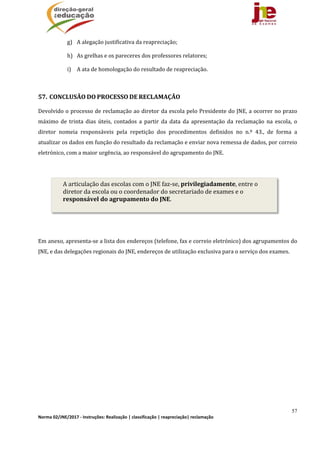 57
Norma 02/JNE/2017 ‐ Instruções: Realização | classificação | reapreciação| reclamação 
g) A	alegação	justificativa	da	reapreciação;		
h) As	grelhas	e	os	pareceres	dos	professores	relatores;	
i) A	ata	de	homologação	do	resultado	de	reapreciação.	
	
57. CONCLUSÃO	DO	PROCESSO	DE	RECLAMAÇÃO	
Devolvido	o	processo	de	reclamação	ao	diretor	da	escola	pelo	Presidente	do	JNE,	a	ocorrer	no	prazo	
máximo	 de	 trinta	 dias	 úteis,	 contados	 a	 partir	 da	 data	 da	 apresentação	 da	 reclamação	 na	 escola,	 o	
diretor	 nomeia	 responsáveis	 pela	 repetição	 dos	 procedimentos	 definidos	 no	 n.º	 43.,	 de	 forma	 a	
atualizar	os	dados	em	função	do	resultado	da	reclamação	e	enviar	nova	remessa	de	dados,	por	correio	
eletrónico,	com	a	maior	urgência,	ao	responsável	do	agrupamento	do	JNE.		
	
	
	
Em	anexo,	apresenta‐se	a	lista	dos	endereços	(telefone,	fax	e	correio	eletrónico)	dos	agrupamentos	do	
JNE,	e	das	delegações	regionais	do	JNE,	endereços	de	utilização	exclusiva	para	o	serviço	dos	exames.	
	
	
A	articulação	das	escolas	com	o	JNE	faz‐se,	privilegiadamente,	entre	o	
diretor	da	escola	ou	o	coordenador	do	secretariado	de	exames	e	o	
responsável	do	agrupamento	do	JNE.	
 