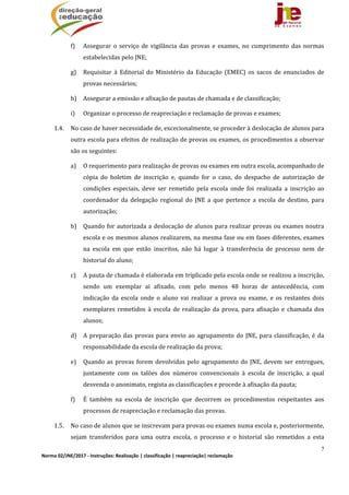 7
Norma 02/JNE/2017 ‐ Instruções: Realização | classificação | reapreciação| reclamação 
f) Assegurar	o	serviço	de	vigilância	das	provas	e	exames,	no	cumprimento	das	normas	
estabelecidas	pelo	JNE;	
g) Requisitar	 à	 Editorial	 do	 Ministério	 da	 Educação	 (EMEC)	 os	 sacos	 de	 enunciados	 de	
provas	necessários;	
h) Assegurar	a	emissão	e	afixação	de	pautas	de	chamada	e	de	classificação;	
i) Organizar	o	processo	de	reapreciação	e	reclamação	de	provas	e	exames;		
1.4. No	caso	de	haver	necessidade	de,	excecionalmente,	se	proceder	à	deslocação	de	alunos	para	
outra	escola	para	efeitos	de	realização	de	provas	ou	exames,	os	procedimentos	a	observar	
são	os	seguintes:		
a) O	requerimento	para	realização	de	provas	ou	exames	em	outra	escola,	acompanhado	de	
cópia	 do	 boletim	 de	 inscrição	 e,	 quando	 for	 o	 caso,	 do	 despacho	 de	 autorização	 de	
condições	 especiais,	 deve	 ser	 remetido	 pela	 escola	 onde	 foi	 realizada	 a	 inscrição	 ao	
coordenador	 da	 delegação	 regional	 do	 JNE	 a	 que	 pertence	 a	 escola	 de	 destino,	 para	
autorização;	
b) Quando	for	autorizada	a	deslocação	de	alunos	para	realizar	provas	ou	exames	noutra	
escola	e	os	mesmos	alunos	realizarem,	na	mesma	fase	ou	em	fases	diferentes,	exames	
na	 escola	 em	 que	 estão	 inscritos,	 não	 há	 lugar	 à	 transferência	 de	 processo	 nem	 de	
historial	do	aluno;	
c) A	pauta	de	chamada	é	elaborada	em	triplicado	pela	escola	onde	se	realizou	a	inscrição,	
sendo	 um	 exemplar	 aí	 afixado,	 com	 pelo	 menos	 48	 horas	 de	 antecedência,	 com	
indicação	 da	 escola	 onde	 o	 aluno	 vai	 realizar	 a	 prova	 ou	 exame,	 e	 os	 restantes	 dois	
exemplares	 remetidos	 à	 escola	 de	 realização	 da	 prova,	 para	 afixação	 e	 chamada	 dos	
alunos;	
d) A	preparação	das	provas	para	envio	ao	agrupamento	do	JNE,	para	classificação,	é	da	
responsabilidade	da	escola	de	realização	da	prova;	
e) Quando	as	provas	forem	devolvidas	pelo	agrupamento	do	JNE,	devem	ser	entregues,	
juntamente	 com	 os	 talões	 dos	 números	 convencionais	 à	 escola	 de	 inscrição,	 a	 qual	
desvenda	o	anonimato,	regista	as	classificações	e	procede	à	afixação	da	pauta;	
f) É	 também	 na	 escola	 de	 inscrição	 que	 decorrem	 os	 procedimentos	 respeitantes	 aos	
processos	de	reapreciação	e	reclamação	das	provas.	
1.5. No	caso	de	alunos	que	se	inscrevam	para	provas	ou	exames	numa	escola	e,	posteriormente,	
sejam	 transferidos	 para	 uma	 outra	 escola,	 o	 processo	 e	 o	 historial	 são	 remetidos	 a	 esta	
 