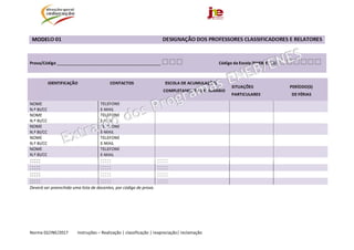  
Norma 02/JNE/2017         Instruções – Realização | classificação | reapreciação| reclamação 
MODELO 01                                                                            DESIGNAÇÃO DOS PROFESSORES CLASSIFICADORES E RELATORES  
 
Prova/Código _____________________________________________ □□□                         Código da Escola (ENEB/ENES)  □□□□□□ 
  
IDENTIFICAÇÃO  CONTACTOS                              ESCOLA DE ACUMULAÇÃO/ 
                                                            COMPLETAMENTO DE HORÁRIO 
 
SITUAÇÕES                                   PERÍODO(S) 
PARTICULARES                              DE FÉRIAS 
NOME  
N.º BI/CC	
TELEFONE 
E‐MAIL 
     
NOME  
N.º BI/CC	
TELEFONE 
E‐MAIL 
     
NOME  
N.º BI/CC	
TELEFONE 
E‐MAIL 
     
NOME  
N.º BI/CC	
TELEFONE 
E‐MAIL 
     
NOME  
N.º BI/CC	
TELEFONE 
E‐MAIL 
     
:::::	 ::::: :::::    
:::::	 ::::: :::::    
:::::	 ::::: :::::    
:::::	 ::::: :::::    
Deverá ser preenchida uma lista de docentes, por código de prova.
 