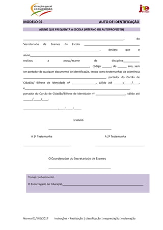  
Norma 02/JNE/2017         Instruções – Realização | classificação | reapreciação| reclamação 
MODELO 02                                                                                   AUTO DE IDENTIFICAÇÃO 
 
  ALUNO QUE FREQUENTA A ESCOLA (INTERNO OU AUTOPROPOSTO) 
 
___________________________________________________________________,  do 
Secretariado  de  Exames  da  Escola  _____________________________________ 
___________________________________________________,  declara  que  o 
aluno_________________________________________________________________________  
realizou  a  prova/exame  da  disciplina___________ 
____________________________________________,    código  ______,  do  ______  ano,  sem 
ser portador de qualquer documento de identificação, tendo como testemunhas da ocorrência 
_______________________________________________________,  portador  do  Cartão  de 
Cidadão/  Bilhete  de  Identidade  nº  ________________,  válido  até  ______/_____/____, 
e______________________________________________________________________, 
portador do Cartão de Cidadão/Bilhete de Identidade nº ____________________, válido até 
______/_____/____. 
 
_______________________,____/_____/_____ 
                                                 
                                         O Aluno      
                                     __________________________________________                     
     A 1ª Testemunha     A 2ª Testemunha 
________________________________                                   _________________________________
         
        O Coordenador do Secretariado de Exames 
        ______________________________________ 
 
 
 
 
 
   
Tomei conhecimento. 
O Encarregado de Educação______________________________________________________ 
 